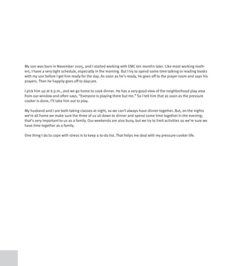 My son was born in November 2005, and I started working with EMC ten months later. Like most working moth-
ers, I have a very tight schedule, especially in the morning. But I try to spend some time talking or reading books
with my son before I get him ready for the day. As soon as he’s ready, he goes off to the prayer room and says his
prayers. Then he happily goes off to daycare.

I pick him up at 6 p.m., and we go home to cook dinner. He has a very good view of the neighborhood play area
from our window and often says, “Everyone is playing there but me.” So I tell him that as soon as the pressure
cooker is done, I’ll take him out to play.

My husband and I are both taking classes at night, so we can’t always have dinner together. But, on the nights
we’re all home we make sure the three of us sit down to dinner and spend some time together in the evening;
that’s very important to us as a family. Our weekends are also busy, but we try to limit activities so we’re sure we
have time together as a family.

One thing I do to cope with stress is to keep a to-do list. That helps me deal with my pressure-cooker life.
 
