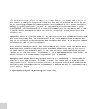 After spending three months at home with my six-week-premature daughter, I was not quite ready to kick into fifth
gear and return to work full time. I reflected on the long hours, hard work, and dedication I had put into EMC over
the last three-and-one-half years and knew that this was not something I would be able to return to with this new,
awesome responsibility on my hands. I also knew I was not ready to give up my eight-year career in technology
sales. I had built a solid foundation and skill set, made good money and connections, and was not ready to throw
in the towel. After all, work had become part of me—something I defined myself by, took pride in, and got great
satisfaction from.

I was nervous it would be all or nothing at EMC, but I was pleasantly surprised at my manager’s willingness to work
with and accommodate me. After a few conversations with HR, we came to agreement on the arrangement, and
here I am five months later, grateful to my manager, local management team, and to EMC, for recognizing my value
and adapting with me in this new chapter of my life.

I must admit, as a working mom, I spend a lot of time feeling guilty. Guilty because I am not home with my beauti-
ful baby girl feeding her every meal and stimulating her development at every hour of every day; guilty because I
did not get to the last three things on my “to-do” list today in the office; guilty because I have not reciprocated a
“mommy and me” date; guilty because I am leaving work at 5 p.m. to get home to relieve the nanny. Maybe it’s my
Catholic upbringing or my desire to succeed, but guilt hits me quite a bit these days.

Having children and a career is a constant juggling act. If I could sum up the four things I try to do consistently to
be successful in both aspects of my life (and sustain a little sanity along the way), they are: believe in yourself
and your capabilities; ask for what you want (from your spouse, management, coworkers, family, and friends); set
proper expectations with all of these people; and remember to do the things that make you happy as an individual
outside of work as a mother.

In my short time wearing both hats, these things have worked for me.
 