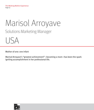 The Working Mother Experience
Page 62




Marisol Arroyave
Solutions Marketing Manager

USA
Mother of one: one infant

Marisol Arroyave’s “greatest achievement”—becoming a mom—has been the spark
igniting accomplishment in her professional life.
 