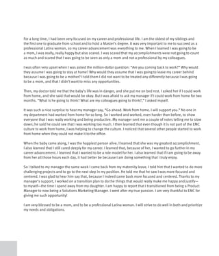 For a long time, I had been very focused on my career and professional life. I am the oldest of my siblings and
the first one to graduate from school and to hold a Master’s degree. It was very important to me to succeed as a
professional Latina woman, so my career advancement was everything to me. When I learned I was going to be
a mom, I was really, really happy but also scared. I was scared that my accomplishments were not going to count
as much and scared that I was going to be seen as only a mom and not a professional by my colleagues.

I was often very upset when I was asked the million-dollar question: “Are you coming back to work?” Why would
they assume I was going to stay at home? Why would they assume that I was going to leave my career behind
because I was going to be a mother? I told them I did not want to be treated any differently because I was going
to be a mom, and that I didn’t want to miss any opportunities.

Then, my doctor told me that the baby’s life was in danger, and she put me on bed rest. I asked her if I could work
from home, and she said that would be okay. But I was afraid to ask my manager if I could work from home for two
months. “What is he going to think? What are my colleagues going to think?,” I asked myself.

It was such a nice surprise to hear my manager say, “Go ahead. Work from home. I will support you.” No one in
my department had worked from home for so long. So I worked and worked, even harder than before, to show
everyone that I was really working and being productive. My manager sent me a couple of notes telling me to slow
down; he said he could see that I was working too much. I then learned that even though it is not part of the EMC
culture to work from home, I was helping to change the culture. I noticed that several other people started to work
from home when they could not make it to the office.

When the baby came along, I was the happiest person alive. I learned that she was my greatest accomplishment.
I also learned that I still cared deeply for my career. I learned that, because of her, I wanted to go further in my
career advancement. I learned that I wanted to be a role model for her. I also learned that if I am going to be away
from her all those hours each day, it had better be because I am doing something that I truly enjoy.

So I talked to my manager the same week I came back from my maternity leave. I told him that I wanted to do more
challenging projects and to go to the next step in my position. He told me that he saw I was more focused and
centered. I was glad to hear him say that, because I indeed came back more focused and centered. Thanks to my
manager’s support, I worked on a transition plan to do the things that would really make me happy and justify—
to myself—the time I spend away from my daughter. I am happy to report that I transitioned from being a Product
Manager to now being a Solutions Marketing Manager. I went after my true passion. I am very thankful to EMC for
giving me such opportunity!

I am very blessed to be a mom, and to be a professional Latina woman. I will strive to do well in both and prioritize
my needs and obligations.
 