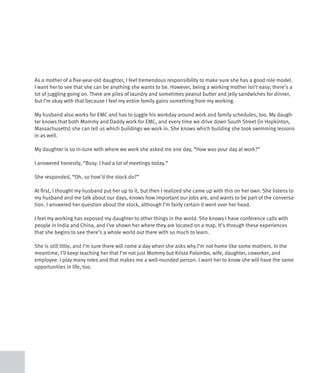 As a mother of a five-year-old daughter, I feel tremendous responsibility to make sure she has a good role model.
I want her to see that she can be anything she wants to be. However, being a working mother isn’t easy; there’s a
lot of juggling going on. There are piles of laundry and sometimes peanut butter and jelly sandwiches for dinner,
but I’m okay with that because I feel my entire family gains something from my working.

My husband also works for EMC and has to juggle his workday around work and family schedules, too. My daugh-
ter knows that both Mommy and Daddy work for EMC, and every time we drive down South Street (in Hopkinton,
Massachusetts) she can tell us which buildings we work in. She knows which building she took swimming lessons
in as well.

My daughter is so in-tune with where we work she asked me one day, “How was your day at work?”

I answered honestly, “Busy. I had a lot of meetings today.”

She responded, “Oh, so how’d the stock do?”

At first, I thought my husband put her up to it, but then I realized she came up with this on her own. She listens to
my husband and me talk about our days, knows how important our jobs are, and wants to be part of the conversa-
tion. I answered her question about the stock, although I’m fairly certain it went over her head.

I feel my working has exposed my daughter to other things in the world. She knows I have conference calls with
people in India and China, and I’ve shown her where they are located on a map. It’s through these experiences
that she begins to see there’s a whole world out there with so much to learn.

She is still little, and I’m sure there will come a day when she asks why I’m not home like some mothers. In the
meantime, I’ll keep teaching her that I’m not just Mommy but Krista Palombo, wife, daughter, coworker, and
employee. I play many roles and that makes me a well-rounded person. I want her to know she will have the same
opportunities in life, too.
 