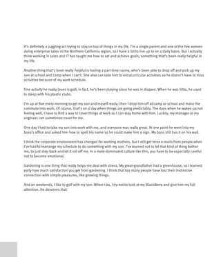 It’s definitely a juggling act trying to stay on top of things in my life. I’m a single parent and one of the few women
doing enterprise sales in the Northern California region, so I have a lot to live up to on a daily basis. But I actually
think working in sales and IT has taught me how to set and achieve goals, something that’s been really helpful in
my life.

Another thing that’s been really helpful is having a part-time nanny, who’s been able to drop off and pick up my
son at school and camp when I can’t. She also can take him to extracurricular activities so he doesn’t have to miss
activities because of my work schedule.

One activity he really loves is golf; in fact, he’s been playing since he was in diapers. When he was little, he used
to sleep with his plastic clubs.

I’m up at five every morning to get my son and myself ready; then I drop him off at camp or school and make the
commute into work. Of course, that’s on a day when things are going predictably. The days when he wakes up not
feeling well, I have to find a way to cover things at work so I can stay home with him. Luckily, my manager or my
engineer can sometimes cover for me.

One day I had to take my son into work with me, and everyone was really great. At one point he went into my
boss’s office and asked him how to spell his name so he could make him a sign. My boss still has it on his wall.

I think the corporate environment has changed for working mothers, but I still get terse e-mails from people when
I’ve had to rearrange my schedule to do something with my son. I’ve learned not to let that kind of thing bother
me, to just step back and let it roll off me. In a male-dominated culture like this, you have to be especially careful
not to become emotional.

Gardening is one thing that really helps me deal with stress. My great-grandfather had a greenhouse, so I learned
early how much satisfaction you get from gardening. I think that too many people have lost their instinctive
connection with simple pleasures, like growing things.

And on weekends, I like to golf with my son. When I do, I try not to look at my BlackBerry and give him my full
attention. He deserves that.
 