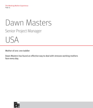 The Working Mother Experience
Page 74




Dawn Masters
Senior Project Manager

USA
Mother of one: one toddler

Dawn Masters has found an effective way to deal with stresses working mothers
face every day.
 