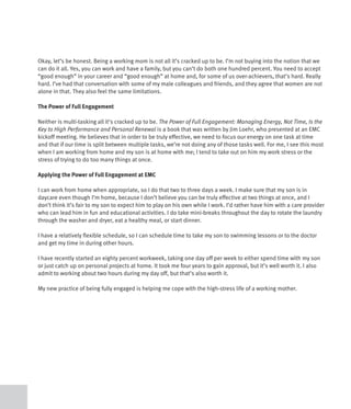 Okay, let’s be honest. Being a working mom is not all it’s cracked up to be. I’m not buying into the notion that we
can do it all. Yes, you can work and have a family, but you can’t do both one hundred percent. You need to accept
“good enough” in your career and “good enough” at home and, for some of us over-achievers, that’s hard. Really
hard. I’ve had that conversation with some of my male colleagues and friends, and they agree that women are not
alone in that. They also feel the same limitations.

The Power of Full Engagement

Neither is multi-tasking all it’s cracked up to be. The Power of Full Engagement: Managing Energy, Not Time, Is the
Key to High Performance and Personal Renewal is a book that was written by Jim Loehr, who presented at an EMC
kickoff meeting. He believes that in order to be truly effective, we need to focus our energy on one task at time
and that if our time is split between multiple tasks, we’re not doing any of those tasks well. For me, I see this most
when I am working from home and my son is at home with me; I tend to take out on him my work stress or the
stress of trying to do too many things at once.

Applying the Power of Full Engagement at EMC

I can work from home when appropriate, so I do that two to three days a week. I make sure that my son is in
daycare even though I’m home, because I don’t believe you can be truly effective at two things at once, and I
don’t think it’s fair to my son to expect him to play on his own while I work. I’d rather have him with a care provider
who can lead him in fun and educational activities. I do take mini-breaks throughout the day to rotate the laundry
through the washer and dryer, eat a healthy meal, or start dinner.

I have a relatively flexible schedule, so I can schedule time to take my son to swimming lessons or to the doctor
and get my time in during other hours.

I have recently started an eighty percent workweek, taking one day off per week to either spend time with my son
or just catch up on personal projects at home. It took me four years to gain approval, but it’s well worth it. I also
admit to working about two hours during my day off, but that’s also worth it.

My new practice of being fully engaged is helping me cope with the high-stress life of a working mother.
 