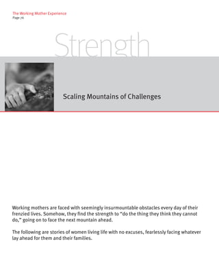 The Working Mother Experience
Page 76




                      Strength
                           Scaling Mountains of Challenges




Working mothers are faced with seemingly insurmountable obstacles every day of their
frenzied lives. Somehow, they find the strength to “do the thing they think they cannot
do,” going on to face the next mountain ahead.

The following are stories of women living life with no excuses, fearlessly facing whatever
lay ahead for them and their families.
 