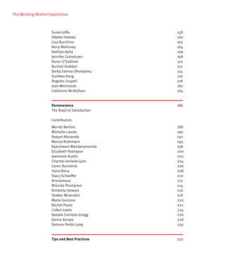 The Working Mother Experience



                    Susie Gilfix               158
                    Odette Holmes              160
                    Lisa Bucchino              162
                    Kerry Mahoney              164
                    Kathryn Keita              166
                    Jennifer Cornelssen        168
                    Karen O’Sullivan           170
                    Ruchali Dodderi            172
                    Derby Fatima Ohonbamu      174
                    SunHwa Kang                176
                    Ángeles Grupeli            178
                    Jean Weintraub             182
                    Catherine McKeithan        184


                    Perseverance               186
                    The Road to Satisfaction

                    Contributors
                    Wendy Bertino              188
                    Michelle Lavoie            190
                    Raquel Abizanda            192
                    Marisa Rothmann            194
                    Rajeshwari Mandanarvanda   198
                    Elizabeth Pashayan         200
                    Jeannene Austin            202
                    Chantal vanlede Lyon       204
                    Caren Boroshok             206
                    Saira Banu                 208
                    Stacy Schaeffer            210
                    Anonymous                  212
                    Rhonda Thompson            214
                    Kimberly Stewart           216
                    TeaKee Mclendon            218
                    Maria Garzona              220
                    Rachel Paulo               222
                    Lisken Lewis               224
                    Natalie Corridan-Gregg     226
                    Karina Arnaez              228
                    Delores Fields Long        230


                    Tips and Best Practices    232
 