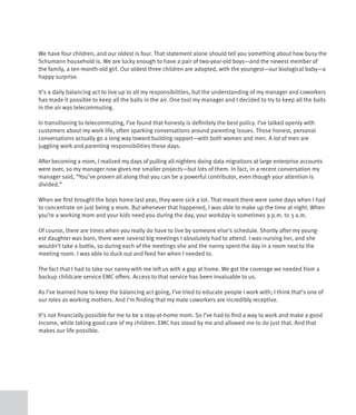 We have four children, and our oldest is four. That statement alone should tell you something about how busy the
Schumann household is. We are lucky enough to have a pair of two-year-old boys—and the newest member of
the family, a ten-month-old girl. Our oldest three children are adopted, with the youngest—our biological baby—a
happy surprise.

It’s a daily balancing act to live up to all my responsibilities, but the understanding of my manager and coworkers
has made it possible to keep all the balls in the air. One tool my manager and I decided to try to keep all the balls
in the air was telecommuting.

In transitioning to telecommuting, I’ve found that honesty is definitely the best policy. I’ve talked openly with
customers about my work life, often sparking conversations around parenting issues. Those honest, personal
conversations actually go a long way toward building rapport—with both women and men. A lot of men are
juggling work and parenting responsibilities these days.

After becoming a mom, I realized my days of pulling all-nighters doing data migrations at large enterprise accounts
were over, so my manager now gives me smaller projects—but lots of them. In fact, in a recent conversation my
manager said, “You’ve proven all along that you can be a powerful contributor, even though your attention is
divided.”

When we first brought the boys home last year, they were sick a lot. That meant there were some days when I had
to concentrate on just being a mom. But whenever that happened, I was able to make up the time at night. When
you’re a working mom and your kids need you during the day, your workday is sometimes 9 p.m. to 3 a.m.

Of course, there are times when you really do have to live by someone else’s schedule. Shortly after my young-
est daughter was born, there were several big meetings I absolutely had to attend. I was nursing her, and she
wouldn’t take a bottle, so during each of the meetings she and the nanny spent the day in a room next to the
meeting room. I was able to duck out and feed her when I needed to.

The fact that I had to take our nanny with me left us with a gap at home. We got the coverage we needed from a
backup childcare service EMC offers. Access to that service has been invaluable to us.

As I’ve learned how to keep the balancing act going, I’ve tried to educate people I work with; I think that’s one of
our roles as working mothers. And I’m finding that my male coworkers are incredibly receptive.

It’s not financially possible for me to be a stay-at-home mom. So I’ve had to find a way to work and make a good
income, while taking good care of my children. EMC has stood by me and allowed me to do just that. And that
makes our life possible.
 