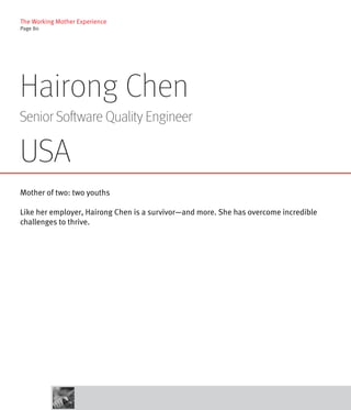 The Working Mother Experience
Page 80




Hairong Chen
Senior Software Quality Engineer

USA
Mother of two: two youths

Like her employer, Hairong Chen is a survivor—and more. She has overcome incredible
challenges to thrive.
 