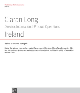 The Working Mother Experience
Page 84




Ciaran Long
Director, International Product Operations

Ireland
Mother of two: two teenagers

Living life with no excuses has made Ciaran Long’s life something of a rollercoaster ride,
but she believes women are well-equipped to handle the “thrills and spills” of a working
mother’s life.
 