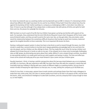 As I enter my sixteenth year as a working mother and my twentieth year at EMC in Ireland, it’s interesting to think
about how different life might have been for me and for my children if they hadn’t lived their whole lives thus far
against the backdrop of their mother working in a company as challenging as EMC is. And when I do reflect on
that, I’d have to say that although it has always been a rollercoaster ride with plenty of thrills and spills for both
them and me, the pluses far outweigh the minuses.

EMC has been so much a part of my life that my children have grown up being very familiar with aspects of my
work. For example, they understand that the term EOQ (End of Quarter) means that I disappear off the home radar
every thirteenth week, and they are well inured to the cycle now. But, as they get older, they also better under-
stand the relationship between the sometimes-difficult situations that having me work here involves, balanced
against the tangible benefits to them materially. This is an important life lesson for them.

Having a really great support system in place has been a key factor as we’ve moved through the years; my child-
minder is really like a second mother to my kids (and I always gratefully acknowledge both to her and them the
role she plays), and her children are like siblings to them. This has made life much richer for my two children and
allowed me to know they are in hands as safe as my own. It has allowed me to move onto increasingly challenging
roles as EMC grows, by eliminating any worry about their safety. While it’s not a simple thing to achieve, my advice
to new working mothers is to really work hard to put solid support and backup in place. The time and effort you
invest at the outset will really pay off as you move forward in your career and your children grow.

Equally important, I think, is having a realistic perspective about the two-way street between you as an employee
and EMC as a business. My own experience with EMC has been that if you flex with the company’s needs they will
invariably meet you halfway in flexing with your needs at different stages as a working mother, but you have to
remain mindful of keeping the right balance so that you are, in a way, setting the company up to facilitate you.

I think it’s true that, in many ways, women have to work smarter and perhaps faster than their male colleagues to
make that next career jump. But, let’s face it, women pretty much have to do that in all aspects of life, and we have
the brains, skills, and emotional intelligence to take both ourselves, and any company that’s lucky enough to have
us, to new heights.
 