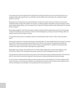 In our family, girls are the majority and it’s pretty hard to talk about democracy. Like any other princesses, my
daughters have huge requirements. So sometimes my job at EMC seems very easy to me, compared to what
awaits me at home.

My husband and I travel quite a lot, especially lately, so when we’re home we try to maintain some rituals we
established when the girls were babies. For instance, my oldest daughter needs Mom or Dad to read two or three
stories before falling asleep, and my youngest loves to play with shampoo bubbles while bathing with her beloved
friends, penguins.

My youngest daughter is still small and doesn’t always understand what’s happening around her. But my oldest
is aware of everything. Every morning as I drive her to the kindergarten, we discuss all sorts of things. When I’m
about to travel, the main subject is my job.

In one of these discussions, my daughter asked me something that made me think. “Mom, why do you go to
work?”

How should I respond to a five-year-old princess, especially when I’ve never thought about it seriously? I’ve always
known that I need to be a working woman/mother, but is this the only answer? I answered that, besides the
material part, I go to work because I want to prove to others and myself that I’m capable of achieving results,
and that I can build a career while continuing to be a good mother.

My daughter was confused. She looked at me for a while trying to digest what I’d said, then replied in a very
serious tone, “Mom I don’t understand why you go to work, but I go to kindergarten because I LIKE IT.”

I was pleasantly surprised and proud of my princess. She’d discovered early something important; she’d learned
that it’s much easier to overcome obstacles in life when you’re doing something that makes you happy.

It’s the same for a working mother. When you love your job and are surrounded by love at home, problems don’t
seem too serious. I have never seen children as an obstacle to my career; on the contrary, when I get back home
and two smiling faces are waiting for me, everything seems much easier to me.
 