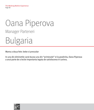 The Working Mother Experience
Page 88




Oana Piperova
Manager Parteneri

Bulgaria
Mama a doua fete: bebe si prescolar

In una din diminetile cand ducea una din “printesele” ei la gradinita, Oana Piperova
a avut parte de o lectie importanta legata de satisfacerea in cariera.
 