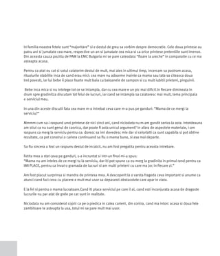 In familia noastra fetele sunt “majoritare” si e destul de greu sa vorbim despre democratie. Cele doua printese au
patru ani si jumatate cea mare, respective un an si jumatate cea mica si ca orice printese pretentiile sunt imense.
Din aceasta cauza pozitia de PAM la EMC Bulgaria mi se pare cateodata “floare la ureche” in comparatie cu ce ma
asteapta acasa.

Pentru ca atat eu cat si sotul calatorim destul de mult, mai ales in ultimul timp, incercam sa pastram acasa,
ritualurile stabilite inca de cand erau mici: cea mare nu adoarme inainte ca mama sau tata sa citeasca doua
trei povesti, iar lui bebe ii place foarte mult baia cu baloanele de sampon si cu mult iubitii prieteni, pinguinii.

Bebe inca mica si nu intelege tot ce se intampla, dar cu cea mare e un pic mai dificil.In fiecare dimineata in
drum spre gradinitza discutam tot felul de lucruri, iar cand se intampla sa calatoresc mai mult, tema principala
e serviciul meu.

In una din aceste discutii fata cea mare m-a intrebat ceva care m-a pus pe ganduri: “Mama de ce mergi la
serviciu?”

Mmmm cum sa-i raspund unei printese de nici cinci ani, cand niciodata nu m-am gandit serios la asta. Intotdeauna
am stiut ca nu sunt genul de casnica, dar poate fi asta unicul argument? In afara de aspectele materiale, i-am
raspuns ca merg la serviciu pentru ca: doresc sa imi dovedesc mie dar si celorlalti ca sunt capabila si pot obtine
rezultate, ca pot construi o cariera continuand sa fiu o mama buna, si asa mai departe.

Sa fiu sincera a fost un raspuns destul de incalcit, nu am fost pregatita pentru aceasta intrebare.

Fetita mea a stat ceva pe ganduri, s-a incruntat si intr-un final mi-a spus:
“Mama nu am inteles de ce mergi tu la serviciu, dar iti pot spune ca eu merg la gradinita in primul rand pentru ca
IMI PLACE, pentru ca invat o gramada de lucruri si am multi prieteni cu care ma joc in fiecare zi.”

Am fost placut surprinsa si mandra de printesa mea. A descoperit la o varsta frageda ceva important si anume ca
atunci cand faci ceva cu placere e mult mai usor sa depasesti obstacolele care apar in viata.

E la fel si pentru o mama lucratoare.Cand iti place serviciul pe care il ai, cand esti inconjurata acasa de dragoste
lucrurile nu par atat de grele pe cat sunt in realitate.

Niciodata nu am considerat copiii ca pe o piedica in calea carierii, din contra, cand ma intorc acasa si doua fete
zambitoare te asteapta la usa, totul mi se pare mult mai usor.
 