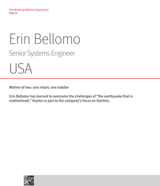 The Working Mother Experience
Page 90




Erin Bellomo
Senior Systems Engineer

USA
Mother of two: one infant; one toddler

Erin Bellomo has learned to overcome the challenges of “the earthquake that is
motherhood,” thanks in part to the company’s focus on families.
 
