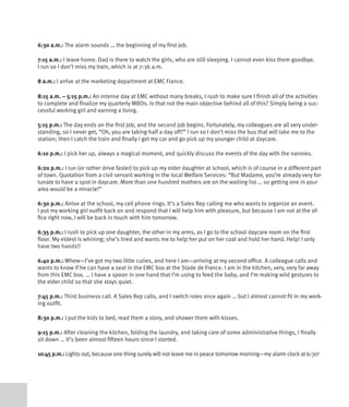 6:30 a.m.: The alarm sounds … the beginning of my first job.

7:15 a.m.: I leave home. Dad is there to watch the girls, who are still sleeping. I cannot even kiss them goodbye.
I run so I don’t miss my train, which is at 7:36 a.m.

8 a.m.: I arrive at the marketing department at EMC France.

8:15 a.m. – 5:15 p.m.: An intense day at EMC without many breaks, I rush to make sure I finish all of the activities
to complete and finalize my quarterly MBOs. Is that not the main objective behind all of this? Simply being a suc-
cessful working girl and earning a living.

5:15 p.m.: The day ends on the first job, and the second job begins. Fortunately, my colleagues are all very under-
standing, so I never get, “Oh, you are taking half a day off?” I run so I don’t miss the bus that will take me to the
station; then I catch the train and finally I get my car and go pick up my younger child at daycare.

6:10 p.m.: I pick her up, always a magical moment, and quickly discuss the events of the day with the nannies.

6:20 p.m.: I run (or rather drive faster) to pick up my elder daughter at school, which is of course in a different part
of town. Quotation from a civil servant working in the local Welfare Services: “But Madame, you’re already very for-
tunate to have a spot in daycare. More than one hundred mothers are on the waiting list … so getting one in your
area would be a miracle!”

6:30 p.m.: Arrive at the school, my cell phone rings. It’s a Sales Rep calling me who wants to organize an event.
I put my working girl outfit back on and respond that I will help him with pleasure, but because I am not at the of-
fice right now, I will be back in touch with him tomorrow.

6:35 p.m.: I rush to pick up one daughter, the other in my arms, as I go to the school daycare room on the first
floor. My eldest is whining; she’s tired and wants me to help her put on her coat and hold her hand. Help! I only
have two hands!!

6:40 p.m.: Whew—I’ve got my two little cuties, and here I am—arriving at my second office. A colleague calls and
wants to know if he can have a seat in the EMC box at the Stade de France. I am in the kitchen, very, very far away
from this EMC box. … I have a spoon in one hand that I’m using to feed the baby, and I’m making wild gestures to
the elder child so that she stays quiet.

7:45 p.m.: Third business call. A Sales Rep calls, and I switch roles once again … but I almost cannot fit in my work-
ing outfit.

8:30 p.m.: I put the kids to bed, read them a story, and shower them with kisses.

9:15 p.m.: After cleaning the kitchen, folding the laundry, and taking care of some administrative things, I finally
sit down … it’s been almost fifteen hours since I started.

10:45 p.m.: Lights out, because one thing surely will not leave me in peace tomorrow morning—my alarm clock at 6:30!
 