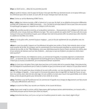 6h30: Le réveil sonne … début de ma première journée

7h15: Je quitte la maison, mais le papa est là pour s’occuper des filles qui dorment encore. Je ne peux même pas
les embrasser pour dire au revoir. Je cours afin de ne pas manquer mon train de 7h36.

8h00: J’arrive au service Marketing d’EMC France.

8h15 – 17h15: Une intense journée a EMC m’attend et il y aura peu de répit. Je me dépêche de terminer différentes
activités afin d’atteindre mes MBO trimestriels. ... Car c’est bien le principal objectif n’est-ce pas? Etre une success-
ful working girl qui gagne et empoche son chèque a la fin du mois.

17h15: Ma première journée se termine, et la deuxième commence.… Heureusement, mes collègues sont très com-
préhensifs, et je n’ai pas droit aux réflexions du type: “Ah, mais tu prends ton après-midi?” Je cours afin de ne pas
manquer le bus qui m’emmène à la gare; puis j’attrape mon train et je prends enfin ma voiture pour aller chercher
la cadette de mes filles à la crèche.

18h10: Je la récupère enfin, moment toujours magique … puis je discute rapidement de ses péripéties avec les
nounous.

18h20: Je cours (ou plutôt, j’appuie sur l’accélérateur) récupérer mon ainée a l’école, bien entendu dans un tout
autre quartier de la ville. A ce propos, voici le commentaire d’un fonctionnaire travaillant au service de la petite
enfance de ma ville; je cite: “Mais Madame, vous avez déjà beaucoup de chance d’avoir une place en crèche, plus
d’une centaine de mamans sont sur liste d’attente … alors pour ce qui est d’obtenir une place en crèche dans
votre quartier!”

18h30: Arrivée à l’école, mon téléphone sonne, un commercial m’appelle; il souhaite organiser un événement
client … je reprends donc mon déguisement de working girl et je lui réponds que je l’aiderai avec plaisir, mais
n’étant pas au bureau actuellement, je le recontacterai demain seulement.

18h35: Je cours pour récupérer Clara, Jade dans mes bras car le centre aéré est au premier étage. Clara pleurniche,
elle est fatiguée et souhaiterait que je l’aide à s’habiller et que je lui tienne la main. Help! Je n’ai que deux mains!!

18h40: Ouf—J’ai récupéré mes deux minettes et me voici enfin arrivée—sur mon deuxième lieu de travail: ma mai-
son. Un collègue m’appelle … il veut savoir si j’ai encore des places dans la loge EMC du Stade de France. Je suis
dans ma cuisine, bien, bien loin de cette loge. J’ai une cuillère a la main pour nourrir mon grand bébé, et en même
temps, je fais de grands gestes pour demander a mon ainée de se taire.

19h45: Troisième coup de fil professionnel: Un commercial m’appelle et je change de déguisement une fois encore
… mais plus difficilement cette fois-ci.

20h30: Je couche les filles, leur raconte une histoire, et les couvre de bisous.

21h15: Apres avoir rangé la cuisine, plié le linge propre, géré quelques taches administratives, je m’assois enfin …
cela faisait presque quinze heures que j’étais au taquet.

20h45: Extinction des feux, car il y en a un qui ne m’oubliera jamais le matin—mon réveil, réglé à 6h30!
 