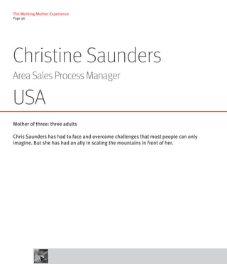 The Working Mother Experience
Page 96




Christine Saunders
Area Sales Process Manager

USA
Mother of three: three adults

Chris Saunders has had to face and overcome challenges that most people can only
imagine. But she has had an ally in scaling the mountains in front of her.
 