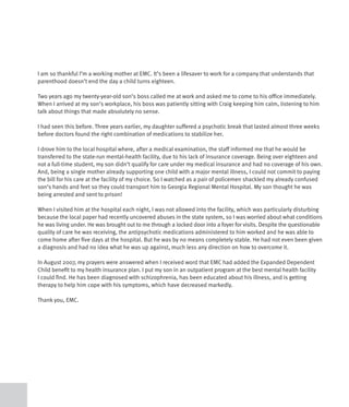 I am so thankful I’m a working mother at EMC. It’s been a lifesaver to work for a company that understands that
parenthood doesn’t end the day a child turns eighteen.

Two years ago my twenty-year-old son’s boss called me at work and asked me to come to his office immediately.
When I arrived at my son’s workplace, his boss was patiently sitting with Craig keeping him calm, listening to him
talk about things that made absolutely no sense.

I had seen this before. Three years earlier, my daughter suffered a psychotic break that lasted almost three weeks
before doctors found the right combination of medications to stabilize her.

I drove him to the local hospital where, after a medical examination, the staff informed me that he would be
transferred to the state-run mental-health facility, due to his lack of insurance coverage. Being over eighteen and
not a full-time student, my son didn’t qualify for care under my medical insurance and had no coverage of his own.
And, being a single mother already supporting one child with a major mental illness, I could not commit to paying
the bill for his care at the facility of my choice. So I watched as a pair of policemen shackled my already confused
son’s hands and feet so they could transport him to Georgia Regional Mental Hospital. My son thought he was
being arrested and sent to prison!

When I visited him at the hospital each night, I was not allowed into the facility, which was particularly disturbing
because the local paper had recently uncovered abuses in the state system, so I was worried about what conditions
he was living under. He was brought out to me through a locked door into a foyer for visits. Despite the questionable
quality of care he was receiving, the antipsychotic medications administered to him worked and he was able to
come home after five days at the hospital. But he was by no means completely stable. He had not even been given
a diagnosis and had no idea what he was up against, much less any direction on how to overcome it.

In August 2007, my prayers were answered when I received word that EMC had added the Expanded Dependent
Child benefit to my health insurance plan. I put my son in an outpatient program at the best mental health facility
I could find. He has been diagnosed with schizophrenia, has been educated about his illness, and is getting
therapy to help him cope with his symptoms, which have decreased markedly.

Thank you, EMC.
 
