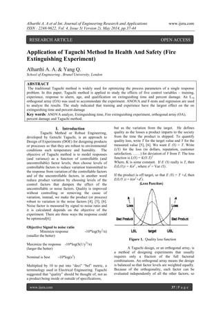 Alharthi A. A et al Int. Journal of Engineering Research and Applications www.ijera.com
ISSN : 2248-9622, Vol. 4, Issue 5( Version 2), May 2014, pp.37-44
www.ijera.com 37 | P a g e
Application of Taguchi Method In Health And Safety (Fire
Extinguishing Experiment)
Alharthi A. A. & Yang Q.
School of Engineering , Brunel University, London
ABSTRACT
The traditional Taguchi method is widely used for optimizing the process parameters of a single response
problem. In this paper, Taguchi method is applied to study the effects of five control variables – training,
experience, response to alarm, age, and qualification on extinguishing time and percent damage. An L16
orthogonal array (OA) was used to accommodate the experiment. ANOVA and F-tests and regression are used
to analyze the results. The study indicated that training and experience have the largest effect on the on
extinguishing time and percent damage
Key words: ANOVA analyze, Extinguishing time, Fire extinguishing experiment, orthogonal array (OA),
percent damage and Taguchi method.
I. Introduction
Taguchi Method or Robust Engineering,
developed by Genichi Taguchi, is an approach to
Design of Experiments (DOE) for designing products
or processes so that they are robust to environmental
conditions such temperature and humidity. The
objective of Taguchi method is to model responses
(and variance) as a function of controllable (and
uncontrollable) factor levels, then choose levels of
controllable factors to reduce variation transmitted to
the response from variation of the controllable factors
and of the uncontrollable factors, in another word
reduce product variation by choosing levels of the
control factors that dampen the effect of the
uncontrollable or noise factors. Quality is improved
without controlling or removing the cause of
variation, instead, we make the product (or process)
robust to variation in the noise factors [4], [5], [6].
Noise factor is measured by signal to noise ratio and
it is calculated depends on the objective of the
experiment. There are three ways the response could
be optimized[6]:
Objective Signal to noise ratio
Minimize response -10*log(Sy2
/n)
(smaller the better)
Maximize the response -10*log(S(1/y2)
/n)
(larger the better)
Nominal is best -10*log(s2
)
Multiplied by 10 to put into “deci” “bel” metric, a
terminology used in Electrical Engineering. Taguchi
suggested that “quality” should be thought of, not as
a product being inside or outside of specifications,
but as the variation from the target. He defines
quality as the losses a product imparts to the society
from the time the product is shipped. To quantify
quality loss, write T for the target value and Y for the
measured value [5], [6]. We want E (Y) = T. Write
L(Y) for the loss (in dollars, reputation, customer
satisfaction, ……) for deviation of Y from T. The loss
function is L(Y) = K(Y-T)2
Where, K is some constant. If E (Y) really is T, then
E(L(Y)) = Kσ2
, where σ2
= Var (Y).
If the product is off target, so that E (Y) = T +d, then
E(L(Y )) = k(σ2
+d2
).
Figure 1. Quality loss function
A Taguchi design, or an orthogonal array, is
a method of designing experiments that usually
requires only a fraction of the full factorial
combinations. An orthogonal array means the design
is balanced so that factor levels are weighted equally.
Because of the orthogonality, each factor can be
evaluated independently of all the other factors, so
RESEARCH ARTICLE OPEN ACCESS
 