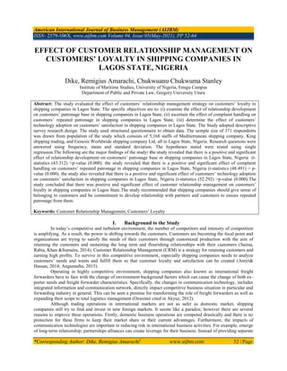 American International Journal of Business Management (AIJBM)
ISSN- 2379-106X, www.aijbm.com Volume 04, Issue 05(May-2021), PP 52-64
*Corresponding Author: Dike, Remigius Amarachi1
www.aijbm.com 52 | Page
EFFECT OF CUSTOMER RELATIONSHIP MANAGEMENT ON
CUSTOMERS’ LOYALTY IN SHIPPING COMPANIES IN
LAGOS STATE, NIGERIA
Dike, Remigius Amarachi, Chukwuanu Chukwuma Stanley
Institute of Maritime Studies, University of Nigeria, Enugu Campus
Department of Public and Private Law, Gregory University Uturu
Abstract: The study evaluated the effect of customers‟ relationship management strategy on customers‟ loyalty in
shipping companies in Lagos State. The specific objectives are to: (i) examine the effect of relationship development
on customers‟ patronage base in shipping companies in Lagos State, (ii) ascertain the effect of complaint handling on
customers‟ repeated patronage in shipping companies in Lagos State, (iii) determine the effect of customers‟
technology adoption on customers‟ satisfaction in shipping companies in Lagos State. The Study adopted descriptive
survey research design. The study used structured questionnaire to obtain data. The sample size of 371 respondents
was drawn from population of the study which consists of 5,168 staffs of Mediterranean shipping company, King
shipping trading, and Genesis Worldwide shipping company Ltd, all in Lagos State, Nigeria. Research questions were
answered using frequency, mean and standard deviation. The hypotheses stated were tested using single
regression.The following are the major findings of the study: the study revealed that there is a positive and significant
effect of relationship development on customers‟ patronage base in shipping companies in Lagos State, Nigeria (t-
statistics (43.312) >p-value (0.000). the study revealed that there is a positive and significant effect of complaint
handling on customers‟ repeated patronage in shipping companies in Lagos State, Nigeria (t-statistics (48.491) > p-
value (0.000). the study also revealed that there is a positive and significant effect of customers‟ technology adoption
on customers‟ satisfaction in shipping companies in Lagos State, Nigeria (t-statistics (52.292) >p-value (0.000).The
study concluded that there was positive and significant effect of customer relationship management on customers‟
loyalty in shipping companies in Lagos State.The study recommended that shipping companies should give sense of
belonging to customers and be commitment to develop relationship with partners and customers to ensure repeated
patronage from them.
Keywords: Customer Relationship Management, Customers‟ Loyalty
I. Background to the Study
In today‟s competitive and turbulent environment, the number of competitors and intensity of competition
is amplifying. As a result, the power is shifting towards the customers. Customers are becoming the focal point and
organizations are trying to satisfy the needs of their customers through customized production with the aim of
retaining the customers and sustaining the long term and flourishing relationships with their customers (Saima,
Rabia, Khan &Sumaira, 2014). Customer Relationship Management (CRM) is a strategy for retaining customers and
earning high profits. To survive in this competitive environment, especially shipping companies needs to analyze
customers‟ needs and wants and fulfill them so that customer loyalty and satisfaction can be created (Amiri&
Hassan, 2014; Angamuthu, 2015).
Operating in highly competitive environment, shipping companies also known as international freight
forwarders have to face with the change of environment background factors which can cause the change of both ex-
porter needs and freight forwarder characteristics. Specifically, the changes in communication technology, includes
integrated information and communication network, directly impact competitive business situation in particular and
forwarding industry in general. This can be seen a premise for transforming the role of freight forwarders as well as
expanding their scope to total logistics management (Ozsomer cited in Akyuz, 2012).
Although trading operations in international markets are not as safer as domestic market, shipping
companies still try to find and invest in new foreign markets. It seems like a paradox; however there are several
reasons to improve these operations. Firstly, domestic business operations are competed drastically and there is no
protection for these firms to keep their market share or their current advantages. Furthermore, the impacts of
communication technologies are important in reducing risk in international business activities. For example, emerge
of long-term relationship; partnerships alliances can create leverage for their business. Instead of providing separate
 
