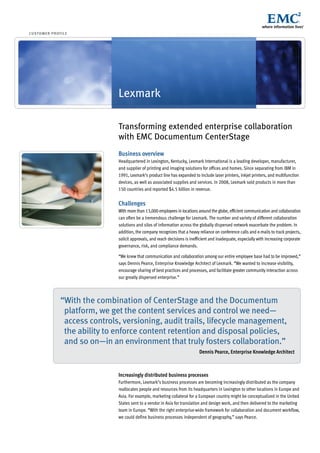 cu stom e r p r of i le




                                   Lexmark

                                   Transforming extended enterprise collaboration
                                   with EMC Documentum CenterStage
                                   Business overview
                                   Headquartered in Lexington, Kentucky, Lexmark International is a leading developer, manufacturer,
                                   and supplier of printing and imaging solutions for offices and homes. Since separating from IBM in
                                   1991, Lexmark’s product line has expanded to include laser printers, inkjet printers, and multifunction
                                   devices, as well as associated supplies and services. In 2008, Lexmark sold products in more than
                                   150 countries and reported $4.5 billion in revenue.


                                   Challenges
                                   With more than 13,000 employees in locations around the globe, efficient communication and collaboration
                                   can often be a tremendous challenge for Lexmark. The number and variety of different collaboration
                                   solutions and silos of information across the globally dispersed network exacerbate the problem. In
                                   addition, the company recognizes that a heavy reliance on conference calls and e-mails to track projects,
                                   solicit approvals, and reach decisions is inefficient and inadequate, especially with increasing corporate
                                   governance, risk, and compliance demands.

                                   “We knew that communication and collaboration among our entire employee base had to be improved,”
                                   says Dennis Pearce, Enterprise Knowledge Architect of Lexmark. “We wanted to increase visibility,
                                   encourage sharing of best practices and processes, and facilitate greater community interaction across
                                   our greatly dispersed enterprise.”




                   “With the combination of CenterStage and the Documentum
                    platform, we get the content services and control we need—
                    access controls, versioning, audit trails, lifecycle management,
                    the ability to enforce content retention and disposal policies,
                    and so on—in an environment that truly fosters collaboration.”
                                                                                  Dennis Pearce, Enterprise Knowledge Architect



                                   Increasingly distributed business processes
                                   Furthermore, Lexmark’s business processes are becoming increasingly distributed as the company
                                   reallocates people and resources from its headquarters in Lexington to other locations in Europe and
                                   Asia. For example, marketing collateral for a European country might be conceptualized in the United
                                   States sent to a vendor in Asia for translation and design work, and then delivered to the marketing
                                   team in Europe. “With the right enterprise-wide framework for collaboration and document workflow,
                                   we could define business processes independent of geography,” says Pearce.
 