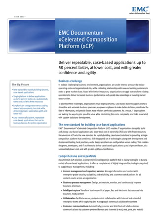 DATA S H E E T




                                                EMC Documentum
                                                xCelerated Composition
                                                Platform (xCP)

                                                Deliver repeatable, case-based applications up to
                                                50 percent faster, at lower cost, and with greater
                                                confidence and agility
                                                Business challenge
The Big Picture                                 In today’s challenging business environment, organizations are under intense pressure to reduce
                                                operating costs and organizational risk, while cultivating relationships with new and existing customers in
•	New	standard	for	rapidly	building	dynamic,	
  case-based applications                       order to grow market share. Faced with limited resources, organizations struggle to transform existing
•	Single	platform	to	deliver	applications	
                                                operations to deliver increased business performance and quickly take advantage of evolving market
  up to 50 percent faster, at a substantially   opportunities.
  lower cost and with fewer resources
                                                To address these challenges, organizations must deploy dynamic, case-based business applications to
•	Emphasis	on	configuration	versus	coding	
  means less complexity, less risk while        streamline and automate business processes, empower employees to make better decisions, coordinate the
  delivering greater application agility and    flow of information, and provide faster, more efficient service to customers. As a result, IT organizations
  lower TCO                                     are looking for ways to gain speed to value while minimizing the costs, complexity, and risks associated
•	Easy	creation	of	scalable,	repeatable	        with custom solutions development.
  case-based applications that can be
  leveraged across the entire organization
                                                The new standard for building case-based applications
                                                EMC® Documentum® xCelerated Composition Platform (xCP) enables IT organizations to rapidly build
                                                and deploy case-based applications at a lower total cost of ownership (TCO) and with fewer resources.
                                                Documentum xCP sets the new standard for rapidly building case-based solutions by providing a single
                                                composition platform that combines a fully integrated set of technologies along with development and
                                                deployment tooling, best practices, and a design emphasis on configuration versus coding. This enables
                                                designers, developers, and IT architects to deliver case-based applications up to 50 percent faster, at a
                                                substantially lower cost, and with greater agility and confidence.


                                                Comprehensive and repeatable
                                                Documentum xCP provides a comprehensive composition platform that is easily leveraged to build a
                                                variety of case-based applications. It offers a complete set of highly integrated technologies required
                                                to support case management, including:
                                                  •	 Content management and repository services Manage information and content with
                                                     enterprise-grade security, scalability, and reliability, and a common set of policies for all
                                                     content assets across an organization
                                                  •	 Business process management Design, orchestrate, monitor, and continuously improve
                                                     business processes
                                                  •	 Intelligent capture Transform business-critical paper, fax, and electronic data sources into
                                                     business-ready content
                                                  •	 Collaboration Facilitate secure, content-centric collaboration with internal and extended
                                                     enterprise teams while capturing and managing all contextual collaborative content
                                                  •	 Customer communications Automatically generate and distribute all vital customer
                                                     communications via customer-preferred formats and channels (e-mail, web, print, and mobile)
 