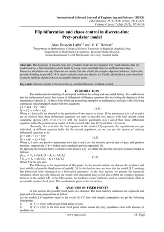 International Refereed Journal of Engineering and Science (IRJES)
ISSN (Online) 2319-183X, (Print) 2319-1821
Volume 4, Issue 7 (July 2015), PP.44-50
www.irjes.com 44 | Page
Flip bifurcation and chaos control in discrete-time
Prey-predator model
Alaa Hussein Lafta1,2
and V. C. Borkar2
1
Department of Mathematics, College of Science, University of Baghdad, Baghdad, Iraq.
2
Department of Mathematics & Statistics, Yeshwant Mahavidyalaya,
Swami Ramamnand Teerth Marthwada University, Nanded, India.
.
Abstract:- The dynamics of discrete-time prey-predator model are investigated. The result indicates that the
model undergo a flip bifurcation which found by using center manifold theorem and bifurcation theory.
Numerical simulation not only illustrate our results, but also exhibit the complex dynamic behavior, such as the
periodic doubling in period-2, -4 -8, quasi- periodic orbits and chaotic set. Finally, the feedback control method
is used to stabilize chaotic orbits at an unstable interior point.
Keywords:- Discrete model, bifurcation theory, manifold theorem, feedback control.
I. INTRODUCTION
The mathematical modeling of ecological problems has a long and successful history. It is well known
that the mathematical model has system of differential difference equations that describing the dynamics of the
interacting of species [1-3]. One of the following pioneering examples in mathematical ecology is the following
continuous-time population model with two equations:
𝑥 = 𝑥 𝑎 − 𝑏𝑦 − 𝑚𝑥
𝑦 = 𝑦(−𝑐 + 𝑑𝑥 − 𝑛𝑦)
(1.1)
Where 𝑥(𝑡) and 𝑦(𝑡) are denoted to the population of two species at time𝑡. If the parameters 𝑎, 𝑏, 𝑐, 𝑑, 𝑚 and 𝑛
are all positive then these differential equations are used to describe two species with limit growth called
competing species [4-6]. If 𝑚 = 𝑛 = 0 with the positive parameters 𝑎, 𝑏, 𝑐 and 𝑑 then these differential
equations called the predator-prey model of Volterra and Lotka, (see [7-9] and their references).
Obviously, if 𝑎 = 𝑚 then the first equation in the model (1.1) represents the reproduction rate per
individual. A different equation holds for the second population, so we can see the system of ordinary
differential equations as in:
𝑥 = 𝑎𝑥 1 − 𝑥 − 𝑏𝑥𝑦
𝑦 = 𝑐𝑦 1 − 𝑦 + 𝑏𝑥𝑦
(1.2)
Where 𝑎, 𝑏 and 𝑐 are positive parameters such that 𝑎 and 𝑐 are the intrinsic growth rate of prey and predator
densities, respectively. If 𝑏 = 0 then each population growth expontialy [6].
By applying the forward Euler’s scheme to the model (1.2) we obtain the discrete-time prey-predator model as
follows:
𝑋 𝑛+1 = 𝑋 𝑛 + ℎ[𝑎𝑋 𝑛 1 − 𝑋 𝑛 − 𝑏𝑋 𝑛 𝑌𝑛 ]
𝑌𝑛+1 = 𝑌𝑛 + ℎ[𝑐𝑌𝑛 1 − 𝑌𝑛 + 𝑏𝑋 𝑛 𝑌𝑛 ]
(1.3)
Where ℎ is the step size.
The following is the organization of this paper: In the second section, we discuss the existence and
local stability of possible fixed points of model(1.3). In the third section, we show that the model (1.3) undergo
flip bifurcation with choosing ℎ as a bifurcation parameter. In the next section, we present the numerical
simulation which not only illustrate our results with theoretical analysis but also exhibit the complex dynamic
behavior in the model(1.3). In the fifth section, the feedback control method is used to control chaotic orbits at
an unstable positive fixed point. The conclusion is given in the last section.
II. ANALYSIS OF FIXED POINTS
In this section, the possible fixed points are obtained. The local stability conditions are organized and
proposed with some propositions as follow:
Let the model (1.3) equations equal to the vector (𝑋, 𝑌) 𝑇
then with simple computation we get the following
fixed points:
1) 𝑋, 𝑌 = (0,0) is the origin which always exists.
2) 𝑋, 𝑌 = (1,0) is the first axial fixed point which means the prey population exist with absence of
predator one.
 