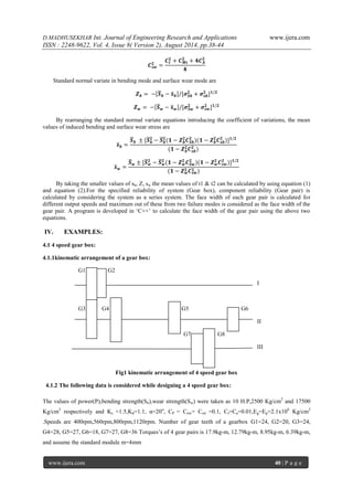 D.MADHUSEKHAR Int. Journal of Engineering Research and Applications www.ijera.com 
ISSN : 2248-9622, Vol. 4, Issue 8( Version 2), August 2014, pp.38-44 
www.ijera.com 40 | P a g e 
푪풔풘 ퟐ= 푪풕 ퟐ+푪푴풕 ퟐ+ퟒ푪푨ퟐ ퟒ Standard normal variate in bending mode and surface wear mode are 풁풃= − 푺 풃−풔 풃 /[흈푺풃 ퟐ+흈풔풃 ퟐ]ퟏ/ퟐ 풁풘= − 푺 풘−풔 풘 /[흈푺풘 ퟐ+흈풔풘 ퟐ]ퟏ/ퟐ By rearranging the standard normal variate equations introducing the coefficient of variations, the mean values of induced bending and surface wear stress are 풔 풃= 푺 풃 ±[푺 풃ퟐ −푺 풃ퟐ (ퟏ−풁풃ퟐ 푪푺풃 ퟐ)(ퟏ−풁풃ퟐ 푪풔풃 ퟐ)]ퟏ/ퟐ (ퟏ−풁풃ퟐ 푪풔풃 ퟐ) 풔 풘= 푺 풘±[푺 풘ퟐ −푺 풘ퟐ (ퟏ−풁풘ퟐ 푪푺풘 ퟐ)(ퟏ−풁풘ퟐ 푪풔풘 ퟐ)]ퟏ/ퟐ (ퟏ−풁풘ퟐ 푪풔풘 ퟐ) By taking the smaller values of sb, Z, sw the mean values of t1 & t2 can be calculated by using equation (1) and equation (2).For the specified reliability of system (Gear box), component reliability (Gear pair) is calculated by considering the system as a series system. The face width of each gear pair is calculated for different output speeds and maximum out of these from two failure modes is considered as the face width of the gear pair. A program is developed in ‘C++’ to calculate the face width of the gear pair using the above two equations. 
IV. EXAMPLES: 
4.1 4 speed gear box: 4.1.1kinematic arrangement of a gear box: 
G1 G2 
I 
G3 G4 G5 G6 
II 
G7 G8 
III Fig1 kinematic arrangement of 4 speed gear box 4.1.2 The following data is considered while designing a 4 speed gear box: The values of power(P),bending strength(Sb),wear strength(Sw) were taken as 10 H.P,2500 Kg/cm2 and 17500 Kg/cm2 respectively and Kc =1.5,Kd=1.1, α=20o, CP = Cnw= Csw =0.1, Ct=Ca=0.01,Eg=Ep=2.1x106 Kg/cm2 .Speeds are 400rpm,560rpm,800rpm,1120rpm. Number of gear teeth of a gearbox G1=24, G2=20, G3=24, G4=28, G5=27, G6=18, G7=27, G8=36 Torques’s of 4 gear pairs is 17.9kg-m, 12.79kg-m, 8.95kg-m, 6.39kg-m, and assume the standard module m=4mm  