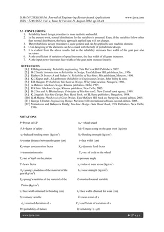 D.MADHUSEKHAR Int. Journal of Engineering Research and Applications www.ijera.com 
ISSN : 2248-9622, Vol. 4, Issue 8( Version 2), August 2014, pp.38-44 
www.ijera.com 44 | P a g e 
5.3 CONCLUSIONS: 
1. Reliability based design procedure is more realistic and useful. 
2. In the present work, normal distribution for the variables is assumed. Even, if the variables follow other than normal distribution, the basic approach applied here will not change. 
3. The probabilistic design procedure is quite general and can be applied to any machine element. 
4. Over designing of the elements can be avoided with the help of probabilistic design. 
5. It is evident from the above results that as the reliability increases face width of the gear pair also increases. 
6. As the coefficient of variation of speed increases, the face width of all gears increases. 
7. As the input power increases face widths of the gear pairs increase linearly. 
REFERENCES 
[1.] E.Balaguruswamy: Reliability engineering, Tata McGraw Hill Publishers, 2002. 
[2.] O.C.Smith: Introduction to Reliability in Design, Tata McGraw Hill publishers, Inc., 1976. 
[3.] Reshtov.D. Ivanov.A and Fadeev.V: Reliability of Machines, Mir publishers, Moscow, 1990. 
[4.] K.C.Kapur and L.R.Lamberson: Reliability in Engineering Design, John Wiley & sons, 
[5.] E.B.Haugen: Probabilistic Mechanical Design, Wiley inter-science, Newyork, 1980.. 
[6.] A.Mubeen: Machine Design, Khanna publishers, Delhi, 1995. 
[7.] R.K.Jain: Machine Design, Khanna publishers, New Delhi, 2005. 
[8.] G.C.Sen and A. Bhattacharya: Principles of Machine tools, New Central book agency, 1999. 
[9.] K.Lingaiah: Machine Design Data Hand Book, vol II, Suma publishers, Bangalore, 1984. 
[10.] G.M.Maitra: Hand book of Gear Design, Tata McGraw Hill book co, Newyork, second edition, 2005. 
[11.] George E.Dieter: Engineering Design, McGraw Hill International editions, second edition, 2005.. 
[12.] Mahadevan and Balaveera Reddy: Machine Design Data Hand Book, CBS Publishers, New Delhi, 1996. 
NOTATIONS P=Power in H.P nw= wheel speed F.S=factor of safety Mt=Torque acting on the gear teeth (kg/cm) sb=Induced bending stress (kg/cm2) Sb=Bending strength (kg/cm2) A=center distance between the gears (cm) t=face width (cm) Kc=stress concentration factor Kd=dynamic load factor i=transmission ratio Tw=no. of teeth on the wheel Tp=no. of teeth on the pinion α=pressure angle Y=lewis factor sw=induced wear stress (kg/cm2) Eg=young’s modulus of the material of the Sw=wear strength (kg/cm2) gear (kg/cm2) Ep=young’s modulus of the material of the Z=standard normal variable Pinion (kg/cm2) t1=face width obtained for bending (cm) t2=face width obtained for wear (cm) X=random variable × =mean value of x 휎푥=standard deviation of x Cx=coefficient of variation of x 
Pf=probability of failure R=reliability= (1-pf) 