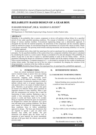 D.MADHUSEKHAR Int. Journal of Engineering Research and Applications www.ijera.com 
ISSN : 2248-9622, Vol. 4, Issue 8( Version 2), August 2014, pp.38-44 
www.ijera.com 38 | P a g e 
RELIABILITY BASED DESIGN OF A GEAR BOX D.MADHUSEKHAR1, DR.K. MADHAVA REDDY2 PG Student1, Professor2 ME Department, G. Pulla Reddy Engineering College, Kurnool, Andhra Pradesh, India. ABSTRACT Reliability is the probability that a system, component or device will perform without failure for a specified period of time under specified operating conditions. The concept of reliability is of great importance in the design of various machine members. Conventional engineering design uses a deterministic approach. It disregards the fact that the material properties, the dimensions of the components and the externally applied loads are statistical in nature. In conventional design this uncertainties are covered with a factor of safety, which is not always successful. The growing trend towards reducing uncertainty and increasing reliability is to use the probabilistic approach. In the present work a three shaft four speed gear box and six speed gear box are designed using reliability principles. For the specified reliability of the system (Gear box), component reliability (Gear pair) is calculated by considering the system as a series system. Design is considered to be safe and adequate if the probability of failure of gear box is less than or equal to a specified quantity in each of the two failure modes. . All the parameters affecting the design are considered as random variables and all the random variables are assumed to follow normal distribution. A computer program in C++ is developed to calculate the face widths in bending and surface failure modes. The larger one out of the two values is considered. By changing the variations in the design parameters, variations in the face widths are studied. KEYWORDS: Reliability Based Design, four speed gear box, six speed gear box, probabilistic approach. 
I. INTRODUCTION: 
Gears are critical mechanical elements that are used to transmit torque or power from one rotating shaft to another. This is accomplished by successively engaging teeth. Generally power transmission can be made by means of belts, ropes, chains and gears. In precession machines in which a definite velocity ratio is of greater importance, the only positive drive is by means of toothed wheels or gears. Therefore, to get perfect velocity ratio gears are found to be efficient. Hence, gears constitute an important element in many machines. When a gear fails the consequences are serious, like it stops the functioning of entire machine. Replacing a gear is usually a time consuming major over haul. This process is costly and hence needs to be avoided. Being an important element the gears are required to be designed for a failure free operation, for a given time and under given working conditions. The above need cannot be fulfilled by deterministic design, these conditions force to follow probabilistic approach to design. The basic gear dimensions that are required to specify a gear are pitch circle diameter, face width, and module. The gear dimension will depend upon the factors such as properties of gear material, the power transmitted, and rpm of the gear shaft, the velocity ratio and the pressure angle. 
II. DETERMINISTIC DESIGN: 
2.1. FAILURE DUE TO BENDING STRESS: The allowable stress in bending is Sb /F.S Induced bending stress assuming the tooth as a cantilever beam with end load is sb = βMt / At1 Where Mt =72735 p/nw β = [Kc Kd (i+1)] / i my cos α y = 0.52(1+ 20/Tw ) A = (Tw + Tp) m / 2 The face width (t1) due to bending is calculated as t1 = (β Mt / (A sb) 2.2. FAILURE DUE TO WEAR STRESS: 
The allowable stress in wear is Sw / F.S. 
RESEARCH ARTICLE OPEN ACCESS  