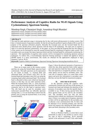 Mandeep Singh et al Int. Journal of Engineering Research and Applications www.ijera.com 
ISSN : 2248-9622, Vol. 4, Issue 8( Version 5), August 2014, pp.52-55 
www.ijera.com 52 | P a g e 
Performance Analysis of Cognitive Radio for Wi-Fi Signals Using Cyclostationary Spectrum Sensing Mandeep Singh, Charanjeet Singh, Amandeep Singh Bhandari (Department of ECE, Punjabi University Patiala, India) (Department of ECE, Punjabi University Patiala, India) (Department of ECE, Punjabi University Patiala, India) ABSTRACT The need for radio spectrum usage is increasing day by day with recent advancements in wireless system. But there is limited amount of spectrum available. So that for solving this problem Cognitive Radio (CR) is used for purpose of the spectrum utilization properly. Basically the Licensed users use the licensed bands but the unlicensed users should always check spectrum with the help of CR technology. The main aim of cognitive radio is to sense the spectrum continuously. In this paper, we have provided the proposal that how the capacity of the system can be increased by reuse the unused licensed band by simulating a Cognitive radio system. The secondary users can occupy free space (spectrum holes) and also licensed bands by continuously monitoring the spectrum. The requirements of cognitive radio systems will be investigated by considering spectrum sensing techniques. To achieve this, a Cyclostationary Spectrum Sensing technique is studied and applied to detect OFDM signals in a noisy environment. The results are obtained for the applications employed in high frequency, such as, Wi-Fi. 
Keywords-Cognitive Radio,Cyclostationary Spectrum Sensing, Spectrum Sensing,SpectrumHoles,Wi-Fi. 
I. INTRODUCTION 
There are so many users in the wireless system and they are using the limited Radio spectrum band continuously. The radio spectrum can be represented by two kinds of bands, i.e. licensed band and unlicensed band. The Primary users (PU) use the licensed band and Secondary users (SU) are using the remaining band called unlicensed band. The licensed band is allocated to those users which are buying the license so that they can use radio spectrum easily. When the licensed band is idle, i.e., none of primary user is using the allocated spectrum, then this band is commonly said to be idle band or spectrum holes. This idle band can be used by secondary users (unlicensed users)[8].There are inflexible spectrum sensing tasks i.e. it is not fixed that at which time the primary user is using the licensed band, or not using licensed band[9]. 
Fig1: Concept of Spectrum Access 
Figure 1 shows the physical geometry of spectrum in which the idea about spectrum holes (white spaces) and used spectrum band has been clearly described. The used spectrum is occupied by primary users and white spaces can be used by secondary users. The vital role of cognitive radio is to sense these white spaces and gives the information to secondary users that they can use idle band for transmission purpose. 
II. SPECTRUM SENSING 
In the spectrum sensing the cognitive radio continuously monitors the activities of the primary or licensed user band and intimates the detection of the presence of secondary users that the specific band is available to use. If there having spectral holes then those spectral holes can be used by the secondary user. The secondary users can only use those spectrum holes without any interference with primary users. If there is an empty spot in frequency spectrum so there will be an opportunity for the secondary user to allocate a new communication link. So there will be detection of an incoming primary user and this action will requires also checking the blank spectrum spots and faster allocating to the secondary users. 
III. WI-FI: 
Wi-Fi, or Wireless Fidelity, is a term that is used generically to refer to any product or service using any type of 802.11 technology. Wi-Fi networks operate in the unlicensed 2.4 and 5 GHz radio bands, 
RESEARCH ARTICLE OPEN ACCESS  
