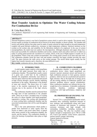 B. Usha Rani Int. Journal of Engineering Research and Applications www.ijera.com 
ISSN : 2248-9622, Vol. 4, Issue 8( Version 7), August 2014, pp.62-65 
www.ijera.com 62 | P a g e 
Heat Transfer Analysis to Optimize The Water Cooling Scheme For Combustion Device B. Usha Rani (M.E), Asst. professor, Department of civil engineering Dadi Institute of Engineering and Technology, Anakapalle, Visakhapatnam. ABSTRACT Thermal Propulsion system is one kind of propulsion system which is used to drive torpedo. The present study focuses mainly on design of combustion device known to be thrust chamber or thrust cylinder. The chamber and nozzle wall and the injector face plate must be made of metals selected for high strength at elevated temperature coupled with good thermal conductivity, resistance to high temperature oxidation. chemical inertness on the coolant on the coolant side, and suitability for the fabrication method to be employed. In the case of certain monopropellants, the metal must not catalyze the decomposition. Although aluminum and copper alloys have been used successfully for combustion chambers and nozzles, stainless steels and carbon steels are in widest use today.A cooling jacket permits the circulation of a coolant, which, in the case of flight engines is usually one of the propellants. Water is the only coolant recommended. The cooling jacket consists of an inner and outer wall. The combustion chamber forms the inner wall and another concentric but larger cylinder provides the outer wall. The space between the walls serves as the coolant passage. The nozzle throat region usually has the highest heat transfer intensity and is, therefore, the most difficult to cool. Key words: combustion device, thrust chamber. 
I. INTRODUCTION 
A solid torpedo engine employs solid propellants which are fed under pressure from tanks into a combustion chamber. The propellants usually consist of a grain and a solid fuel. In the combustion chamber the propellants chemically react (burn) to form hot gases which are then accelerated and ejected at high velocity through a nozzle, thereby imparting momentum to the engine. Momentum is the product of mass and velocity. The thrust force of a turbo motor is the reaction experienced by the motor structure due to the ejection of the high velocity matter. The combustion chamber must be protected from the high rates of heat transferred to the chamber walls. There are at least 3 accepted ways of cooling the walls of a thrust chamber with liquid propellant: regenerative cooling, film cooling and transpiration or sweat cooling basic combustion chamber and the associated nomenclature that will be used throughout this report. This is the same phenomenon which pushes a garden hose backward as water squirts from the nozzle or makes a gun recoil when fired. A typical turbo motor consists of the combustion chamber, the nozzle, and the injector. The combustion chamber is where the burning of propellants takes place at high pressure. 
II. COMBUSTION CHAMBER 
A combustion chamber is essentially a special combustion device where liquid propellants are metered, injected, atomized, mixed, and burned at a high combustion pressure to form gaseous reaction products, which in turn are accelerated and ejected at high velocities. Due to the high rate of energy given off, the cooling, stability of combustion, ignition, and injection problems deserve special consideration. Since combustion chambers are airborne devices, the weight has to be a minimum. A desirable combustion chamber therefore, combines lightweight construction with high performance, simplicity and reliability. 
III. PROPERTIES OF INCONEL-718 MATERIAL 
Inconel 718 is a precipitation-hardenable nickel- chromium alloy containing significant amounts of iron, niobium, and molybdenum along with lesser amounts of aluminum and titanium. It combines corrosion resistance and high strength with outstanding weldability, including resistance to postweld cracking. The alloy has excellent creep- rupture strength at temperatures up to 700 oC (1300 oF). Used in gas turbines, rocket motors, spacecraft, nuclear reactors, pumps, and tooling. Typical Analysis in Percent: Physical Properties: Ni(+Co) : 50 – 55 Cr : 17 – 21 Fe: bal Co : 1 Mo : 2.8 - 3.3 
RESEARCH ARTICLE OPEN ACCESS  