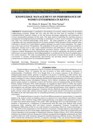 American International Journal of Business Management (AIJBM)
ISSN- 2379-106X, www.aijbm.com Volume 4, Issue 08 (August-2021), PP 73-83
*Corresponding Author: Dr. Henry O. Kegoro 1
www.aijbm.com 73 | Page
KNOWLEDGE MANAGEMENT ON PERFORMANCE OF
WOMEN ENTERPRISES IN KENYA
Dr. Henry O. Kegoro1
Dr. Peter Njenga2
Kenyatta University, Department of Business Administration.
Kenyatta University, School of Economics
ABSTRACT: Entrepreneurship is considered to the backbone of economic stability among the developed
anddeveloping economies. Despite this view, little has effort has been done by researchers to unfold
contradictionsfrom empirical evidence on the link between knowledge management and performance of
women enterprisesthus pertinence for this study. This study aimed at establishing the association between
management knowledgeand financial knowledge on performance of micro women enterprises. Variables of
this study were informed byknowledge- based theory. The target population for study comprised 168
respondents who were randomlyselected from 56 beauty enterprise which operated in Kibera informal urban
settlement in Nairobi City County.Random sampling technique was used to select respondents. The sample
size of the study involved 118respondents. The respondents of the study were owners of beauty enterprises.
Descriptive statistics such as mean scores, standard deviations and coefficients of variations were used to
describe basic behaviour of data whilestatistical association between variables was determined using
regression method. Management and financialknowledge were found to significantly and positively explain
performance of women enterprises. Knowledgemanagement is considered to be the driver of competitiveness
for women enterprises. This study recommendsthat; the government of Kenya should provide an enabling
environment to promote entrepreneurship spirit.Training and providing financial support to women
entrepreneurs are critical factors for sustainabledevelopment.
Keywords: Knowledge Management, Financial knowledge, Management knowledge, Women
enterprises,Enterprise performance, Self-employment
I. INTRODUCTION
Entrepreneurship is recognized as a driver of economic development if appropriate mechanisms are put
in place (Alemany, 2014). To minimize the rate of poverty in third world countries, investment in
entrepreneurship is key(Maylor, 2010). Even though there is no common consensus on the definition of
entrepreneurship among scholar, generally is regarded as the process of identifying a viable business idea,
mobilize limited resources to transform the idea into actual products or service that address human needs and
wants in exchange for money. Despite challenges attributed with entrepreneurship such as financial, production,
marketing and human resource development (Alemany, 2014), effective formulation and implementation of
policies among countries is considered to aspects that facilitate success of entrepreneurship growth (Walstad,
William, Rebeck & Richard, 2010). Small enterprises are regarded by Daniel (2010) as entities that employ
maximum of five workers. Conversely Siwadi and Mhangami (2011) describe small enterprises as that informal
and managed by one individual. Salami and Samuel (2007) argue that performance of any enterprise is viewed
to be a function of knowledge management. Enterprises that are effectively managed are likely to maximize
profits, increase volume sales, enhance customer loyalty as well remain relevant in the business environment.
Sha (2004) on the other hand opines that, for sustainable performance any business knowledge management is a
critical factor.
Even though performance concept is viewed from different perspectives among scholars, it is generally
defined as the extent to which an enterprise achieves its objectives in a more efficient and effective manner
(Robb & Susan, 2009). Similarly, Onugu (2005) regard performance as the ability of the organization maximize
its output from limited inputs injected in the system. Nderi and Mwangi (2015) aver that performance of any
enterprise is determined by a combination of entrepreneurial skills that range from financial skills, project
management skills, marketing skills and human resources management. Economic Co-operation and
Development (2009) observed that for any small enterprise to performance effectively, financial knowledge is
key. The ability of the entrepreneurs to scan the business environment, formulate objectives and strategies are
aspects determined by the level of knowledge. Implementation of strategies to achieve the set organization goals
is purely dependent on the knowledge of entrepreneurs (Omwono, Oyugi & Wanza, 2015). Poorly performing
enterprises are attributed with poor management. Enterprise managed by knowledgeable entrepreneurs are likely
to perform effectively unlike enterprises managed by unskilled entrepreneurs (Mottola & Gary, 2012).Mwania
(2015) contends that entrepreneurs will have a competitive advantage if they can develop financial budgets,
 