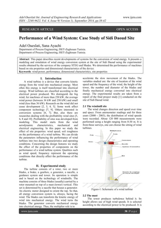 Adel Oueslati Int. Journal of Engineering Research and Applications www.ijera.com 
ISSN : 2248-9622, Vol. 4, Issue 9( Version 1), September 2014, pp.38-42 
www.ijera.com 38 | P a g e 
Performance of a Wind System: Case Study of Sidi Daoud Site Adel Oueslati, Sana Ayachi Department of Process Engineering, ISET-Zaghouan Tunisia. Department of Process Engineering, ISET-Zaghouan Tunisia. Abstract: This paper describes recent developments of systems for the conversion of wind energy. It presents a modeling and simulation of wind energy conversion system at the site of Sidi Daoud using the experimental results obtained by the services of the company STEG and Madee. We determined the performance of machines based on site properties and dimensional characteristics of the device. 
Keywords: wind power, performance, dimensional characteristics, site properties 
I. Introduction 
A wind turbine is a device that converts kinetic energy from the wind into mechanical energy. Most often this energy is itself transformed into electrical energy. Wind turbines are classified according to the electrical power produced. We distinguish the big wind, for machines of more than 250 kW, the average wind power (between 36 kW and 250 kW) and small wind (less than 36 kW). Research on the wind did not cease development [2, 3, 4, 5]. Some work affect component technology [7, 9]. Others interested in conversion systems [6, 7]. But, also there are researches dealing with the profitability wind sites [5, 6, 8 and 10]. Profitability of sites was developed from modeling. This model starts from the wind aerodynamic characteristics, mechanical and electrical engineering. In this paper we study the effect of site properties: wind speed, soil roughness on the performance of a wind turbine. We can divide the parameters influencing the performance of wind turbines into two design characteristics and operating conditions. Concerning the design features we study the effect of the properties of components on the performance of a wind turbine system. Qualities such as wind speed, frequency represent the operating conditions that directly affect the performance of the turbine. 
II. Experimental study 
The turbine consists of a rotor, two or more blades, a brake, a gearbox, a generator, a nacelle, a guidance system and tower. Its operation is simple and is based on the technology of windmills. The machine consists of three blades (usually) carried by a rotor mounted on top of a mast (tower) vertical. This set is determined by a nacelle that houses a generator. An electric motor designed to orient the top. So that, all energy conversion system is, always, facing the wind. The blades can transform the kinetic energy of wind into mechanical energy. The wind turns the blades. The generator converts mechanical energy into electrical energy. Thus, the multiplier role is to 
accelerate the slow movement of the blades. The variables studied are: the site of location of the wind speed and the frequency of the wind, the height of the tower, the number and diameter of the blades and finally mechanical energy converted into electrical energy. The experimental results are taken from a report of the final project study [1] conducted on the site of Sidi Daoud wind. 2.1 The windmill site The wind changes direction and speed over time and space. From anemometer readings and for three years (2000 - 2003), the distribution of wind speeds were recorded. About 120 000 measurements were performed using a height ranging from 0-30 m. It is from these surveys, one can choose the sitting of wind turbines. Figure-1: Schematic of a wind turbine 2.2 The mast 
The tower produces turbulence behind it. Its height allows use of high wind speeds. It is selected according to the electrical power to be produced. It is 
RESEARCH ARTICLE OPEN ACCESS  
