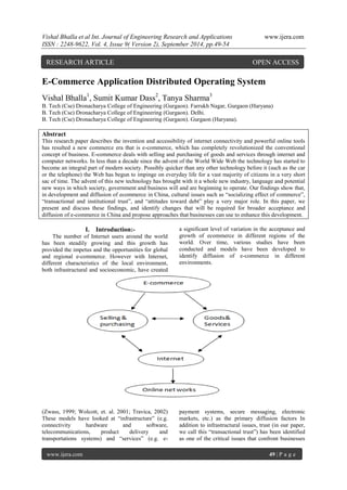 Vishal Bhalla et al Int. Journal of Engineering Research and Applications www.ijera.com 
ISSN : 2248-9622, Vol. 4, Issue 9( Version 2), September 2014, pp.49-54 
www.ijera.com 49 | P a g e 
E-Commerce Application Distributed Operating System 
Vishal Bhalla1, Sumit Kumar Dass2, Tanya Sharma3 
B. Tech (Cse) Dronacharya College of Engineering (Gurgaon). Farrukh Nagar, Gurgaon (Haryana) 
B. Tech (Cse) Dronacharya College of Engineering (Gurgaon). Delhi. 
B. Tech (Cse) Dronacharya College of Engineering (Gurgaon). Gurgaon (Haryana). 
Abstract 
This research paper describes the invention and accessibility of internet connectivity and powerful online tools 
has resulted a new commerce era that is e-commerce, which has completely revolutionized the conventional 
concept of business. E-commerce deals with selling and purchasing of goods and services through internet and 
computer networks. In less than a decade since the advent of the World Wide Web the technology has started to 
become an integral part of modern society. Possibly quicker than any other technology before it (such as the car 
or the telephone) the Web has begun to impinge on everyday life for a vast majority of citizens in a very short 
sac of time. The advent of this new technology has brought with it a whole new industry, language and potential 
new ways in which society, government and business will and are beginning to operate. Our findings show that, 
in development and diffusion of ecommerce in China, cultural issues such as “socializing effect of commerce”, 
“transactional and institutional trust”, and “attitudes toward debt” play a very major role. In this paper, we 
present and discuss these findings, and identify changes that will be required for broader acceptance and 
diffusion of e-commerce in China and propose approaches that businesses can use to enhance this development. 
I. Introduction:- 
The number of Internet users around the world 
has been steadily growing and this growth has 
provided the impetus and the opportunities for global 
and regional e-commerce. However with Internet, 
different characteristics of the local environment, 
both infrastructural and socioeconomic, have created 
a significant level of variation in the acceptance and 
growth of ecommerce in different regions of the 
world. Over time, various studies have been 
conducted and models have been developed to 
identify diffusion of e-commerce in different 
environments. 
(Zwass, 1999; Wolcott, et. al. 2001; Travica, 2002) 
These models have looked at “infrastructure” (e.g. 
connectivity hardware and software, 
telecommunications, product delivery and 
transportations systems) and “services” (e.g. e-payment 
systems, secure messaging, electronic 
markets, etc.) as the primary diffusion factors In 
addition to infrastructural issues, trust (in our paper, 
we call this “transactional trust”) has been identified 
as one of the critical issues that confront businesses 
RESEARCH ARTICLE OPEN ACCESS 
 