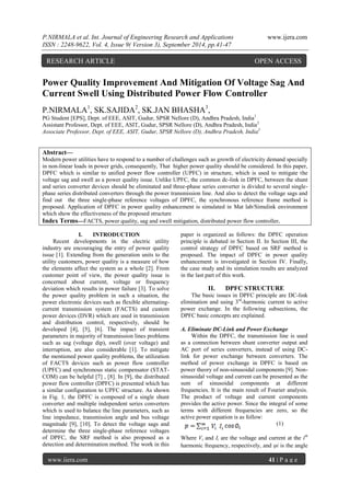P.NIRMALA et al. Int. Journal of Engineering Research and Applications www.ijera.com 
ISSN : 2248-9622, Vol. 4, Issue 9( Version 3), September 2014, pp.41-47 
www.ijera.com 41 | P a g e 
Power Quality Improvement And Mitigation Of Voltage Sag And Current Swell Using Distributed Power Flow Controller P.NIRMALA1, SK.SAJIDA2, SK.JAN BHASHA3, PG Student [EPS], Dept. of EEE, ASIT, Gudur, SPSR Nellore (D), Andhra Pradesh, India1 Assistant Professor, Dept. of EEE, ASIT, Gudur, SPSR Nellore (D), Andhra Pradesh, India2 Associate Professor, Dept. of EEE, ASIT, Gudur, SPSR Nellore (D), Andhra Pradesh, India3 Abstract— Modern power utilities have to respond to a number of challenges such as growth of electricity demand specially in non-linear loads in power grids, consequently, That higher power quality should be considered. In this paper, DPFC which is similar to unified power flow controller (UPFC) in structure, which is used to mitigate the voltage sag and swell as a power quality issue. Unlike UPFC, the common dc-link in DPFC, between the shunt and series converter devices should be eliminated and three-phase series converter is divided to several single- phase series distributed converters through the power transmission line. And also to detect the voltage sags and find out the three single-phase reference voltages of DPFC, the synchronous reference frame method is proposed. Application of DPFC in power quality enhancement is simulated in Mat lab/Simulink environment which show the effectiveness of the proposed structure Index Terms—FACTS, power quality, sag and swell mitigation, distributed power flow controller. 
I. INTRODUCTION 
Recent developments in the electric utility industry are encouraging the entry of power quality issue [1]. Extending from the generation units to the utility customers, power quality is a measure of how the elements affect the system as a whole [2]. From customer point of view, the power quality issue is concerned about current, voltage or frequency deviation which results in power failure [3]. To solve the power quality problem in such a situation, the power electronic devices such as flexible alternating- current transmission system (FACTS) and custom power devices (DVR) which are used in transmission and distribution control, respectively, should be developed [4], [5], [6]. The impact of transient parameters in majority of transmission lines problems such as sag (voltage dip), swell (over voltage) and interruption, are also considerable [1]. To mitigate the mentioned power quality problems, the utilization of FACTS devices such as power flow controller (UPFC) and synchronous static compensator (STAT- COM) can be helpful [7] , [8]. In [9], the distributed power flow controller (DPFC) is presented which has a similar configuration to UPFC structure. As shown in Fig. 1, the DPFC is composed of a single shunt converter and multiple independent series converters which is used to balance the line parameters, such as line impedance, transmission angle and bus voltage magnitude [9], [10]. To detect the voltage sags and determine the three single-phase reference voltages of DPFC, the SRF method is also proposed as a detection and determination method. The work in this paper is organized as follows: the DPFC operation principle is debated in Section II. In Section III, the control strategy of DPFC based on SRF method is proposed. The impact of DPFC in power quality enhancement is investigated in Section IV. Finally, the case study and its simulation results are analyzed in the last part of this work. 
II. DPFC STRUCTURE 
The basic issues in DPFC principle are DC-link elimination and using 3rd-harmonic current to active power exchange. In the following subsections, the DPFC basic concepts are explained. 
A. Eliminate DC-Link and Power Exchange 
Within the DPFC, the transmission line is used as a connection between shunt converter output and AC port of series converters, instead of using DC- link for power exchange between converters. The method of power exchange in DPFC is based on power theory of non-sinusoidal components [9]. Non- sinusoidal voltage and current can be presented as the sum of sinusoidal components at different frequencies. It is the main result of Fourier analysis. The product of voltage and current components provides the active power. Since the integral of some terms with different frequencies are zero, so the active power equation is as follow: 
(1) 
Where Vi and Ii are the voltage and current at the ith harmonic frequency, respectively, and φi is the angle 
RESEARCH ARTICLE OPEN ACCESS  