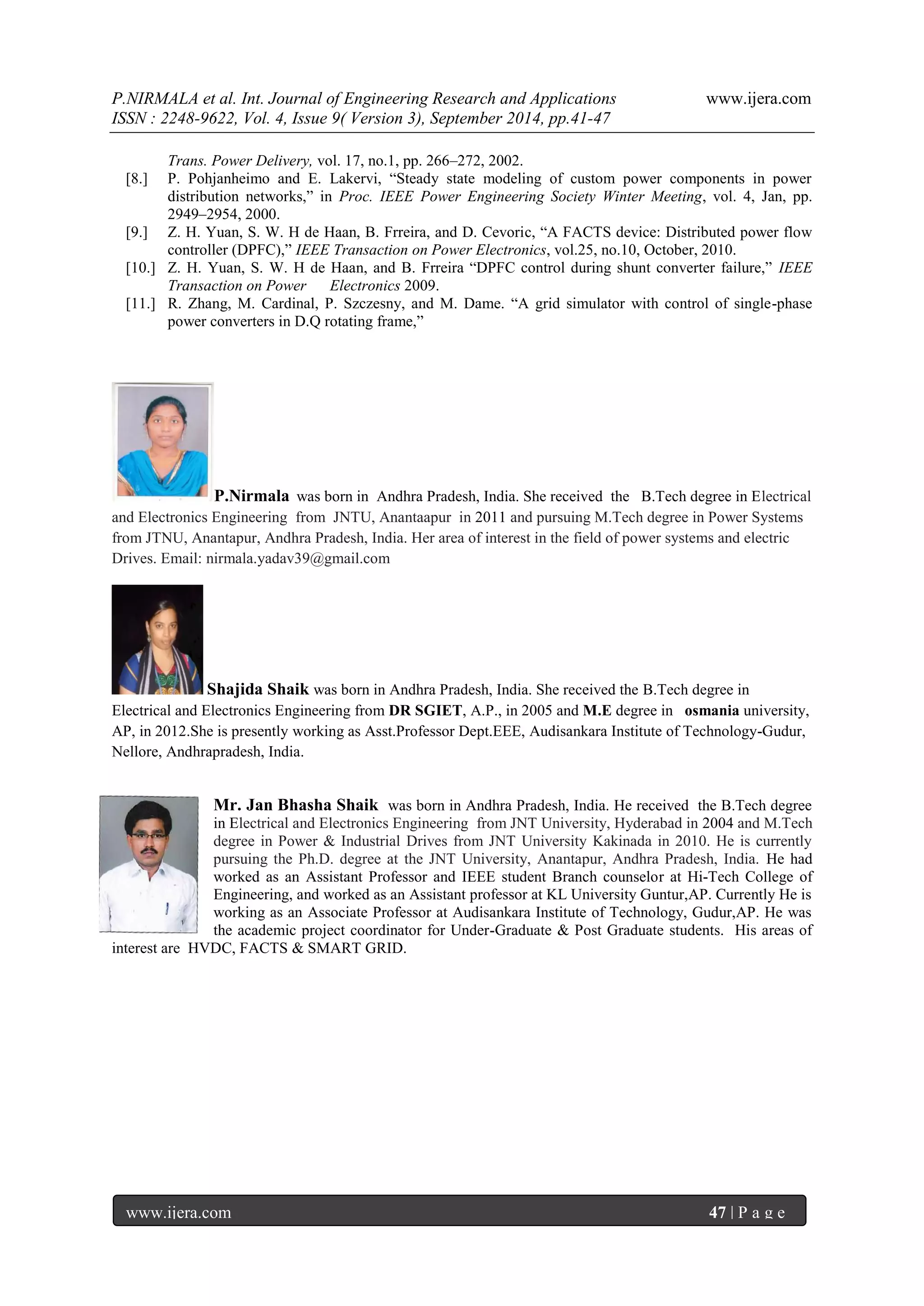 P.NIRMALA et al. Int. Journal of Engineering Research and Applications www.ijera.com 
ISSN : 2248-9622, Vol. 4, Issue 9( Version 3), September 2014, pp.41-47 
www.ijera.com 47 | P a g e 
Trans. Power Delivery, vol. 17, no.1, pp. 266–272, 2002. 
[8.] P. Pohjanheimo and E. Lakervi, “Steady state modeling of custom power components in power distribution networks,” in Proc. IEEE Power Engineering Society Winter Meeting, vol. 4, Jan, pp. 2949–2954, 2000. 
[9.] Z. H. Yuan, S. W. H de Haan, B. Frreira, and D. Cevoric, “A FACTS device: Distributed power flow controller (DPFC),” IEEE Transaction on Power Electronics, vol.25, no.10, October, 2010. 
[10.] Z. H. Yuan, S. W. H de Haan, and B. Frreira “DPFC control during shunt converter failure,” IEEE Transaction on Power Electronics 2009. 
[11.] R. Zhang, M. Cardinal, P. Szczesny, and M. Dame. “A grid simulator with control of single-phase power converters in D.Q rotating frame,” 
P.Nirmala was born in Andhra Pradesh, India. She received the B.Tech degree in Electrical and Electronics Engineering from JNTU, Anantaapur in 2011 and pursuing M.Tech degree in Power Systems from JTNU, Anantapur, Andhra Pradesh, India. Her area of interest in the field of power systems and electric Drives. Email: nirmala.yadav39@gmail.com Shajida Shaik was born in Andhra Pradesh, India. She received the B.Tech degree in Electrical and Electronics Engineering from DR SGIET, A.P., in 2005 and M.E degree in osmania university, AP, in 2012.She is presently working as Asst.Professor Dept.EEE, Audisankara Institute of Technology-Gudur, Nellore, Andhrapradesh, India. 
Mr. Jan Bhasha Shaik was born in Andhra Pradesh, India. He received the B.Tech degree in Electrical and Electronics Engineering from JNT University, Hyderabad in 2004 and M.Tech degree in Power & Industrial Drives from JNT University Kakinada in 2010. He is currently pursuing the Ph.D. degree at the JNT University, Anantapur, Andhra Pradesh, India. He had worked as an Assistant Professor and IEEE student Branch counselor at Hi-Tech College of Engineering, and worked as an Assistant professor at KL University Guntur,AP. Currently He is working as an Associate Professor at Audisankara Institute of Technology, Gudur,AP. He was the academic project coordinator for Under-Graduate & Post Graduate students. His areas of interest are HVDC, FACTS & SMART GRID. 