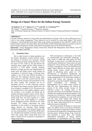 Al-Saheer S. S. et al. Int. Journal of Engineering Research and Applications www.ijera.com 
ISSN : 2248-9622, Vol. 4, Issue 9( Version 4), September 2014, pp.59-66 
www.ijera.com 59 | P a g e 
Design of a Smart Meter for the Indian Energy Scenario Al-Saheer S. S.*, Shimi S. L.** and Dr. S. Chatterji*** *PG Student, **Assistant Professor, ***Professor and Head Dept. of Electrical Engineering, National Institute of Technical Teachers Training and Research, Chandigarh, India ABSTRACT Accurate metering, detection of energy theft and implementation of proper tariff as well as billing system are vital in wise energy management. These objectives can be achieved by using Smart Meters. This article introduces a microcontroller based Smart Meter using wireless communication and LabVIEW suitable for the Indian Energy Scenario. The Smart Meter and Time Of Day (TOD) tariff pricing make the consumers an active part of energy management, thereby energy deficit during peak hours can be alleviated indirectly. 
Keywords - Energy Management, Energy Conservation, Demand Side Management, Smart Meters, Time Of Day Tariff, Zigbee, LabVIEW 
I. INTRODUCTION 
Due to rapid increase in human population and the human‟s dependency towards electrical energy, the demand of electricity has increased, causing deficit of electrical energy during peak hours. As per the report of CEA, India [1], the gap between the electrical energy supply and the energy demand in July-2014 is -3.9% (MW). Accurate metering, detection of illegal activities and implementation of proper tariff and billing system would manage the consumption of electrical energy. Collecting meter reading is one of the most difficult procedures in billing [2]. The traditional electrical energy meter data collection is such that a person from the utility provider visits the consumer sites periodically to note the meter reading. This procedure has lot of drawbacks such as, it is time consuming, tiresome and requires more human resource, human error and even corruption is probable [2-16]. The process may be interrupted due to bad weather conditions, also if the consumer is not available, the billing will be pending and human operator needs to revisit. India is facing energy deficit during peak hours. Low voltage during peak hours has been reported as a major power quality issue. Load shedding is a common power management practice followed by the utility providers [17]. Energy conservation has great significance in this scenario of increasing electrical energy demand. An Automatic Meter Reading (AMR) system equipped with advanced features like two-way communication, Time-Of-Day (TOD) tariff, etc. will address the problems of manual collection of meter data, energy deficit during peak hours and opens a channel for the consumers to participate in energy conservation. 
With development in technologies in the fields of communication and information technology, a wide variety of AMR and smart meters has been developed. A smart meter is an AMR with two-way communication infrastructure. Smart meters has been designed for various features like remote monitoring of energy consumptions, remote turn ON/OFF power supply, remote detection of energy theft, with time varying pricing system, remote fault detection, capable of monitoring power quality etc. [17]. Developments in information management and remote monitoring technology can play a vital role in energy management [18-19]. Smart meter reading co- operate both utilities and consumers in power management, giving them detailed information about power consumption [7]. Although the implementation cost of Smart meters systems are high [20], their implementation will increase the revenue of the utility provider because of the following reasons, the working status of the consumer end meters can be identified remotely [3], eliminate the corruption by the human operator or the consumer [3], [12] and [21], labour of meter reading is eliminated [22], integration of an apt tariff system with the smart meter reading data reduces the consumption of electricity during peak hours [19] and [23], etc. Smart meters perceived to be a necessity rather than luxury in India [20]. 
This article proposes the design of a smart meter which can address issues in the power distribution. The rest of the paper is organized as follows. Section two discusses the architecture of demand based smart metering system. Software design of the system has been presented in section three. This includes mathematical formulation of billing, software incorporation of functionalities and GUI design. 
RESEARCH ARTICLE OPEN ACCESS  