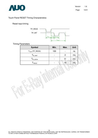 Version 1.8
Page: 14/31
14
ALL RIGHTS STRICTLY RESERVED. ANY PORTION OF THIS PAPER SHALL NOT BE REPRODUCED, COPIED, OR TRANSFORMED
TO ANY OTHER FORMS WITHOUT PERMISSION FROM AU OPTRONICS CORP.
Touch Panel RESET Timing Characteristics
Reset input timing
Timing Parameters
Symbol Min. Max. Unit
Treset (TP_RESX) 100 - ns
Tbl_start - 2 ms
Tbl_active - 11 ms
Treboot - 16 ms
TP_RESX
TP_INT
 