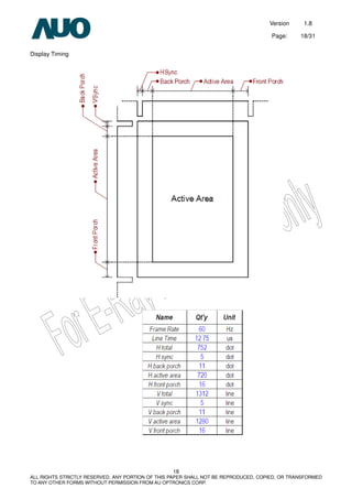 Version 1.8
Page: 18/31
18
ALL RIGHTS STRICTLY RESERVED. ANY PORTION OF THIS PAPER SHALL NOT BE REPRODUCED, COPIED, OR TRANSFORMED
TO ANY OTHER FORMS WITHOUT PERMISSION FROM AU OPTRONICS CORP.
Display Timing
 