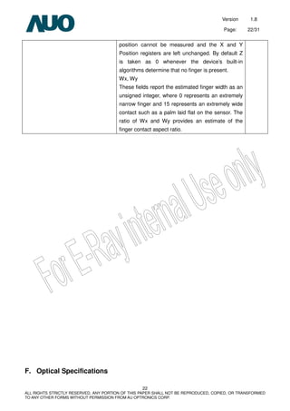 Version 1.8
Page: 22/31
22
ALL RIGHTS STRICTLY RESERVED. ANY PORTION OF THIS PAPER SHALL NOT BE REPRODUCED, COPIED, OR TRANSFORMED
TO ANY OTHER FORMS WITHOUT PERMISSION FROM AU OPTRONICS CORP.
position cannot be measured and the X and Y
Position registers are left unchanged. By default Z
is taken as 0 whenever the device’s built-in
algorithms determine that no finger is present.
Wx, Wy
These fields report the estimated finger width as an
unsigned integer, where 0 represents an extremely
narrow finger and 15 represents an extremely wide
contact such as a palm laid flat on the sensor. The
ratio of Wx and Wy provides an estimate of the
finger contact aspect ratio.
F. Optical Specifications
 