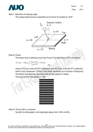 Version 1.8
Page: 25/31
25
ALL RIGHTS STRICTLY RESERVED. ANY PORTION OF THIS PAPER SHALL NOT BE REPRODUCED, COPIED, OR TRANSFORMED
TO ANY OTHER FORMS WITHOUT PERMISSION FROM AU OPTRONICS CORP.
Note 7: Definition of viewing angle :
The optical performance is specified as the driver IC located at =270°
Note 8: Flicker
The flicker level is defined using Fast Fourier Transformation (FTT) as follows:
where fFFTC(n) is the nth FFT coefficient, and fFFTC(0) is the 0th FFT coefficient
which is DC component. FS(Hz) is the flicker sensitivity as a function of frequency.
The flicker level shall be measured with the test pattern in below.
The gray leves of test pattern is 128.
Note 9: Time to 95% Luminance
Test @ full white pattern, the brightness decay from 100% to 95%.
 