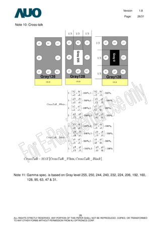 Version 1.8
Page: 26/31
26
ALL RIGHTS STRICTLY RESERVED. ANY PORTION OF THIS PAPER SHALL NOT BE REPRODUCED, COPIED, OR TRANSFORMED
TO ANY OTHER FORMS WITHOUT PERMISSION FROM AU OPTRONICS CORP.
Note 10: Cross-talk
Note 11: Gamma spec. is based on Gray level 255, 250, 244, 240, 232, 224, 206, 192, 160,
128, 95, 63, 47 & 31.
Gray128 Gray128 Gray128Gray255
Gray0
 
