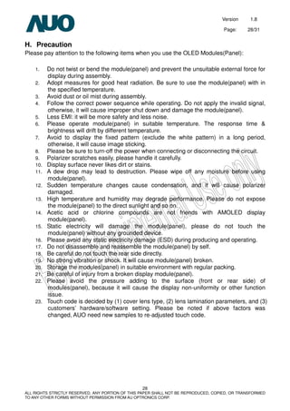 Version 1.8
Page: 28/31
28
ALL RIGHTS STRICTLY RESERVED. ANY PORTION OF THIS PAPER SHALL NOT BE REPRODUCED, COPIED, OR TRANSFORMED
TO ANY OTHER FORMS WITHOUT PERMISSION FROM AU OPTRONICS CORP.
H. Precaution
Please pay attention to the following items when you use the OLED Modules(Panel):
1. Do not twist or bend the module(panel) and prevent the unsuitable external force for
display during assembly.
2. Adopt measures for good heat radiation. Be sure to use the module(panel) with in
the specified temperature.
3. Avoid dust or oil mist during assembly.
4. Follow the correct power sequence while operating. Do not apply the invalid signal,
otherwise, it will cause improper shut down and damage the module(panel).
5. Less EMI: it will be more safety and less noise.
6. Please operate module(panel) in suitable temperature. The response time &
brightness will drift by different temperature.
7. Avoid to display the fixed pattern (exclude the white pattern) in a long period,
otherwise, it will cause image sticking.
8. Please be sure to turn-off the power when connecting or disconnecting the circuit.
9. Polarizer scratches easily, please handle it carefully.
10. Display surface never likes dirt or stains.
11. A dew drop may lead to destruction. Please wipe off any moisture before using
module(panel).
12. Sudden temperature changes cause condensation, and it will cause polarizer
damaged.
13. High temperature and humidity may degrade performance. Please do not expose
the module(panel) to the direct sunlight and so on.
14. Acetic acid or chlorine compounds are not friends with AMOLED display
module(panel).
15. Static electricity will damage the module(panel), please do not touch the
module(panel) without any grounded device.
16. Please avoid any static electricity damage (ESD) during producing and operating.
17. Do not disassemble and reassemble the module(panel) by self.
18. Be careful do not touch the rear side directly.
19. No strong vibration or shock. It will cause module(panel) broken.
20. Storage the modules(panel) in suitable environment with regular packing.
21. Be careful of injury from a broken display module(panel).
22. Please avoid the pressure adding to the surface (front or rear side) of
modules(panel), because it will cause the display non-uniformity or other function
issue.
23. Touch code is decided by (1) cover lens type, (2) lens lamination parameters, and (3)
customers’ hardware/software setting. Please be noted if above factors was
changed, AUO need new samples to re-adjusted touch code.
 