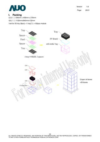 Version 1.8
Page: 29/31
29
ALL RIGHTS STRICTLY RESERVED. ANY PORTION OF THIS PAPER SHALL NOT BE REPRODUCED, COPIED, OR TRANSFORMED
TO ANY OTHER FORMS WITHOUT PERMISSION FROM AU OPTRONICS CORP.
I. Packing
紙箱尺寸:546mm x 406mm x 278mm
棧板尺寸:1150mmx840mmx132mm
1set for 20 tray (8pcs) +1 tray(空) =160pcs module
5 layer x4 boxes
=20 boxes
 