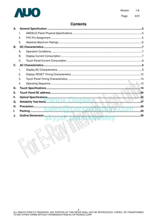 Version 1.8
Page: 4/31
4
ALL RIGHTS STRICTLY RESERVED. ANY PORTION OF THIS PAPER SHALL NOT BE REPRODUCED, COPIED, OR TRANSFORMED
TO ANY OTHER FORMS WITHOUT PERMISSION FROM AU OPTRONICS CORP.
Contents
A. General Specification ..................................................................................................................................5
1. AMOELD Panel Physical Specifications ...............................................................................................5
2. FPC Pin Assignment .............................................................................................................................5
3. Absolute Maximum Ratings...................................................................................................................6
B. DC Characteristics.......................................................................................................................................7
A. Operation Conditions.............................................................................................................................7
B. Display Current Consumption ...............................................................................................................7
C. Touch Panel Current Consumption .......................................................................................................8
C. AC Characteristics.......................................................................................................................................9
1. Display AC Characteristics....................................................................................................................9
2. Display RESET Timing Characteristics ...............................................................................................12
3. Touch Panel Timing Characteristics ....................................................................................................13
4. Operating Sequence ...........................................................................................................................15
D. Touch Specifications .................................................................................................................................19
E. Touch Panel IIC address............................................................................................................................20
F. Optical Specifications................................................................................................................................22
G. Reliability Test Items..................................................................................................................................27
H. Precaution...................................................................................................................................................28
I. Packing .......................................................................................................................................................29
J. Outline Demension ....................................................................................................................................30
Panox Display
sales@panoxdisplay.com
skype: panoxwesley
 