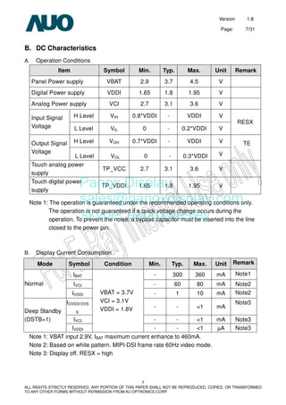 Version 1.8
Page: 7/31
7
ALL RIGHTS STRICTLY RESERVED. ANY PORTION OF THIS PAPER SHALL NOT BE REPRODUCED, COPIED, OR TRANSFORMED
TO ANY OTHER FORMS WITHOUT PERMISSION FROM AU OPTRONICS CORP.
B. DC Characteristics
A. Operation Conditions
Item Symbol Min. Typ. Max. Unit Remark
Panel Power supply VBAT 2.9 3.7 4.5 V
Digital Power supply VDDI 1.65 1.8 1.95 V
Analog Power supply VCI 2.7 3.1 3.6 V
H Level VIH 0.8*VDDI - VDDI VInput Signal
Voltage L Level VIL 0 - 0.2*VDDI V
RESX
H Level VOH 0.7*VDDI - VDDI VOutput Signal
Voltage
L Level VOL 0 - 0.3*VDDI V
TE
Touch analog power
supply
TP_VCC 2.7 3.1 3.6 V
Touch digital power
supply
TP_VDDI 1.65 1.8 1.95 V
Note 1: The operation is guaranteed under the recommended operating conditions only.
The operation is not guaranteed if a quick voltage change occurs during the
operation. To prevent the noise, a bypass capacitor must be inserted into the line
closed to the power pin.
B. Display Current Consumption
Note 1: VBAT input 2.9V, IBAT maximum current enhance to 460mA.
Note 2: Based on white pattern. MIPI-DSI frame rate 60Hz video mode.
Note 3: Display off. RESX = high
Mode Symbol Condition Min. Typ. Max. Unit Remark
IBAT - 300 360 mA Note1
IVCI - 60 80 mA Note2Normal
IVDDI - 1 10 mA Note2
IOVDD/OVS
S
- - <1 mA
Note3
IVCI - - <1 mA Note3
Deep Standby
(DSTB=1)
IVDDI
VBAT = 3.7V
VCI = 3.1V
VDDI = 1.8V
- - <1 µA Note3
Panox Display
sales@panoxdisplay.com
skype: panoxwesley
 