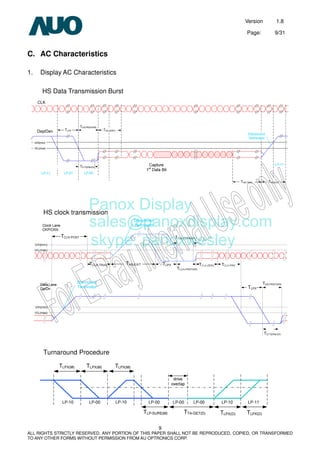 Version 1.8
Page: 9/31
9
ALL RIGHTS STRICTLY RESERVED. ANY PORTION OF THIS PAPER SHALL NOT BE REPRODUCED, COPIED, OR TRANSFORMED
TO ANY OTHER FORMS WITHOUT PERMISSION FROM AU OPTRONICS CORP.
C. AC Characteristics
1. Display AC Characteristics
HS Data Transmission Burst
HS clock transmission
Turnaround Procedure
Panox Display
sales@panoxdisplay.com
skype: panoxwesley
 
