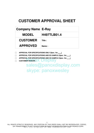 1
ALL RIGHTS STRICTLY RESERVED. ANY PORTION OF THIS PAPER SHALL NOT BE REPRODUCED, COPIED,
OR TRANSFORMED TO ANY OTHER FORMS WITHOUT PERMISSION FROM AU OPTRONICS CORP.
CUSTOMER APPROVAL SHEET
Company Name E-Ray
MODEL H497TLB01.4
CUSTOMER
APPROVED
Title :
Name :
□ APPROVAL FOR SPECIFICATIONS ONLY (Spec. Ver. )
□ APPROVAL FOR SPECIFICATIONS AND ES SAMPLE (Spec. Ver. )
□ APPROVAL FOR SPECIFICATIONS AND CS SAMPLE (Spec. Ver. )
□ CUSTOMER REMARK :
Panox Display
sales@panoxdisplay.com
skype: panoxwesley
More LCD Displays On WWW.PANOXDISPLAY.COM
 