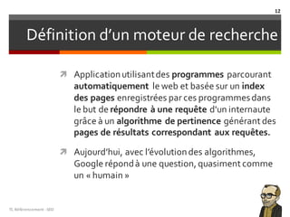 Définition d’un moteur de recherche
ì Applicationutilisantdes programmes parcourant
automatiquement le web et basée sur un index
des pages enregistrées par ces programmesdans
le but de répondre à une requête d'un internaute
grâce à un algorithme de pertinence générant des
pages de résultats correspondant aux requêtes.
ì Aujourd’hui, avec l’évolutiondes algorithmes,
Google répondà une question, quasiment comme
un « humain »
TL	Référencement	-SEO
12
 